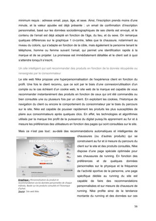 56
minimum requis : adresse email, pays, âge, et sexe. Ainsi, l’inscription prends moins d’une
minute, et la valeur ajoutée est déjà présente : un email de confirmation d’inscription
personnalisé, basé sur les données sociodémographiques de ses clients est envoyé, et le
contenu de l’email est déjà adapté en fonction de l’âge, du lieu, et du sexe. On remarque
quelques différences sur le graphique 1 ci-contre, telles que la chaussure, notamment au
niveau du coloris, qui s’adapte en fonction de la cible, mais également la personne tenant le
téléphone, homme ou femme suivant l’email, qui permet une identification rapide à la
marque et de se projeter. La promesse est immédiatement détaillée et le client sait à quoi
s’attendre lorsqu’il s’inscrit.
Un site intelligent qui sait recommander des produits en fonction de la donnée récupérée ou
renseignée par le consommateur
Le site web Nike propose une hyperpersonnalisation de l’expérience client en fonction du
profil. Une fois le client reconnu, que ce soit par le biais d’une connexion/utilisation d’un
compte ou le cas échéant d’un cookie web, le site web de la marque est capable de vous
recommander instantanément des produits en fonction de ceux qui ont été commandés ou
bien consultés une ou plusieurs fois par un client. En exploitant les cookies, l’historique de
navigation du client ou encore le comportement du consommateur par le biais du parcours
sur le site, Nike est capable de pousser rapidement les produits les plus susceptibles de
plaire aux consommateurs après quelques clics. En effet, les technologies et algorithmes
utilisés par la marque tire profit de la puissance du digital puisqu’ils apprennent au fur et à
mesure les préférences des utilisateurs en fonction des pages qui sont consultées sur le site.
Mais ce n’est pas tout : au-delà des recommandations automatiques et intelligentes de
chaussures (ou d’autres produits) qui se
construisent au fur et à mesure du parcours du
client sur le site et des produits consultés, Nike
dispose d’une page spéciale optimisée pour
ses chaussures de running. En fonction des
préférences et de quelques données
personnelles sur le physique et la fréquence
de l’activité sportive de la personne, une page
spécifique dédiée au running du site est
capable de faire des recommandations
personnalisées et sur mesure de chaussure de
running. Nike profite ainsi de la tendance
montante du running et des données sur ces
Graphique : Personnalisation du produit et
recommandation via les données personnelles de chaque
individu. Basée sur les produits consultés et l’historique
d’achat.
Source : Site web Nike.
 