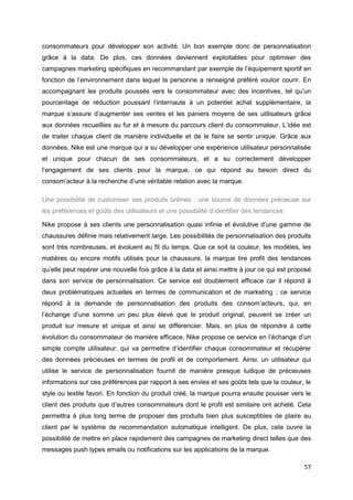 57
consommateurs pour développer son activité. Un bon exemple donc de personnalisation
grâce à la data. De plus, ces données deviennent exploitables pour optimiser des
campagnes marketing spécifiques en recommandant par exemple de l’équipement sportif en
fonction de l’environnement dans lequel la personne a renseigné préféré vouloir courir. En
accompagnant les produits poussés vers le consommateur avec des incentives, tel qu’un
pourcentage de réduction poussant l’internaute à un potentiel achat supplémentaire, la
marque s’assure d’augmenter ses ventes et les paniers moyens de ses utilisateurs grâce
aux données recueillies au fur et à mesure du parcours client du consommateur. L’idée est
de traiter chaque client de manière individuelle et de le faire se sentir unique. Grâce aux
données, Nike est une marque qui a su développer une expérience utilisateur personnalisée
et unique pour chacun de ses consommateurs, et a su correctement développer
l’engagement de ses clients pour la marque, ce qui répond au besoin direct du
consom’acteur à la recherche d’une véritable relation avec la marque.
Une possibilité de customiser ses produits onlines : une source de données précieuse sur
les préférences et goûts des utilisateurs et une possibilité d’identifier des tendances
Nike propose à ses clients une personnalisation quasi infinie et évolutive d’une gamme de
chaussures définie mais relativement large. Les possibilités de personnalisation des produits
sont très nombreuses, et évoluent au fil du temps. Que ce soit la couleur, les modèles, les
matières ou encore motifs utilisés pour la chaussure, la marque tire profit des tendances
qu’elle peut repérer une nouvelle fois grâce à la data et ainsi mettre à jour ce qui est proposé
dans son service de personnalisation. Ce service est doublement efficace car il répond à
deux problématiques actuelles en termes de communication et de marketing : ce service
répond à la demande de personnalisation des produits des consom’acteurs, qui, en
l’échange d’une somme un peu plus élevé que le produit original, peuvent se créer un
produit sur mesure et unique et ainsi se différencier. Mais, en plus de répondre à cette
évolution du consommateur de manière efficace, Nike propose ce service en l’échange d’un
simple compte utilisateur, qui va permettre d’identifier chaque consommateur et récupérer
des données précieuses en termes de profil et de comportement. Ainsi, un utilisateur qui
utilise le service de personnalisation fournit de manière presque ludique de précieuses
informations sur ces préférences par rapport à ses envies et ses goûts tels que la couleur, le
style ou textile favori. En fonction du produit créé, la marque pourra ensuite pousser vers le
client des produits que d’autres consommateurs dont le profil est similaire ont acheté. Cela
permettra à plus long terme de proposer des produits bien plus susceptibles de plaire au
client par le système de recommandation automatique intelligent. De plus, cela ouvre la
possibilité de mettre en place rapidement des campagnes de marketing direct telles que des
messages push types emails ou notifications sur les applications de la marque.
 