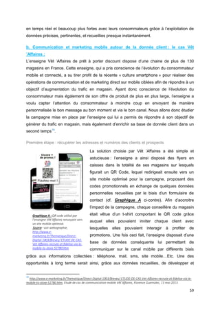 59
en temps réel et beaucoup plus fortes avec leurs consommateurs grâce à l’exploitation de
données précises, pertinentes, et recueillies presque instantanément.
b. Communication et marketing mobile autour de la donnée client : le cas Vêt
’Affaires :
L’enseigne Vêt ‘Affaires de prêt à porter discount dispose d’une chaine de plus de 130
magasins en France. Cette enseigne, qui a pris conscience de l’évolution du consommateur
mobile et connecté, a su tirer profit de la récente « culture smartphone » pour réaliser des
opérations de communication et de marketing direct sur mobile ciblées afin de répondre à un
objectif d’augmentation du trafic en magasin. Ayant donc conscience de l’évolution du
consommateur mais également de son offre de produit de plus en plus large, l’enseigne a
voulu capter l’attention du consommateur à moindre coup en envoyant de manière
personnalisée le bon message au bon moment et via le bon canal. Nous allons donc étudier
la campagne mise en place par l’enseigne qui lui a permis de répondre à son objectif de
générer du trafic en magasin, mais également d’enrichir sa base de donnée client dans un
second temps19
.
Première étape : récupérer les adresses et numéros des clients et prospects
La solution choisie par Vêt ’Affaires a été simple et
astucieuse : l’enseigne a ainsi disposé des flyers en
caisses dans la totalité de ses magasins sur lesquels
figurait un QR Code, lequel redirigeait ensuite vers un
site mobile optimisé pour la campagne, proposant des
codes promotionnels en échange de quelques données
personnelles recueillies par le biais d’un formulaire de
contact (cf. Graphique A ci-contre). Afin d’accroitre
l’impact de la campagne, chaque conseillère du magasin
était vêtue d’un t-shirt comportant le QR code grâce
auquel elles pouvaient inviter chaque client avec
lesquelles elles pouvaient interagir à profiter de
promotions. Une fois ceci fait, l’enseigne disposait d’une
base de données conséquente lui permettant de
communiquer sur le canal mobile par différents biais
grâce aux informations collectées : téléphone, mail, sms, site mobile…Etc. Une des
opportunités à long terme serait ainsi, grâce aux données recueillies, de développer et
19
http://www.e-marketing.fr/Thematique/Direct-Digital-1003/Breves/-ETUDE-DE-CAS-Vet-Affaires-recrute-et-fidelise-via-le-
mobile-to-store-52780.htm, Etude de cas de communication mobile Vêt’Affaires, Florence Guernalec, 13 mai 2013.
Graphique A : QR code utilisé par
l’enseigne Vêt’Affaires renvoyant vers
un site mobile optimisé.
Source : voir webographie,
http://www.e-
marketing.fr/Thematique/Direct-
Digital-1003/Breves/-ETUDE-DE-CAS-
Vet-Affaires-recrute-et-fidelise-via-le-
mobile-to-store-52780.htm
 