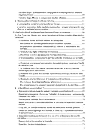 6
Deuxième étape : établissement de campagnes de marketing direct via différents
moyens sur mobile .................................................................................................60
Troisième étape. Mesure et analyse : des résultats efficaces.................................60
2 - Des nouvelles méthodes et outils de marketing........................................................61
a. Le retargetting comportemental avec Havas Voyage.............................................61
b. L’analyse automatisée de l’e-réputation avec Auchan : analyser et comprendre pour
influencer et satisfaire le consommateur....................................................................62
C - Les limites liées à la data pour les entreprises et les consommateurs.........................64
1 - Coté Entreprise : Quelles sont les problématiques et limites associées à l’exploitation
de la data ? ...................................................................................................................64
a. Des limites d’ordre technique internes aux entreprises.......................................65
Une collecte des données générées encore faiblement exploitée.......................65
Un phénomène de données silotées latent qui restreint la transversalité des
services ..............................................................................................................65
b. Une culture du digital limitée mais développable ................................................65
c. Des limites en termes de ressources internes anticipables.................................66
d. Une nécessité de contextualiser la donnée qui tend à être résolue par le mobile
...............................................................................................................................67
e. En découle un manque d’automatisation du marketing et des contenus qu’il suffit
de mettre en place .................................................................................................67
f. Un problème de confiance et de transparence entre les acteurs qui semble
ralentir le processus de transition:..........................................................................67
g. Problème de la qualité de la donnée: repenser l’acquisition pour s’assurer de la
véracité ..................................................................................................................68
h. Des doutes et une méfiance vis-à-vis des phénomènes récents ........................69
Une méfiance des entreprises face au “phénomène”..........................................69
Des entreprises qui ne saisissent pas encore toutes l’intérêt des données.........69
2 – et du côté des consommateurs ?.............................................................................69
a. Des consommateurs plus prêts qu’avant mais pas encore totalement : .................69
Des consommateurs mal informés sur l’utilisation de leurs données : un manque de
transparence à pallier.............................................................................................70
Un manque de confiance des consommateurs.......................................................70
Ne pas brusquer le consommateur et utiliser le marketing de la permission comme
solution...................................................................................................................70
Le big data, un concept encore flou auprès des Français de manière générale .....71
Un lien fort entre la typologie de la donnée, le secteur qui l’exploite et la confiance
du consommateur ..................................................................................................72
b. Des problèmes éthiques : le respect de la vie privée et des enjeux de sécurité
indéniables ................................................................................................................73
Respect du droit du web et de la vie privée ............................................................73
Des enjeux de sécurité indéniables........................................................................73
 
