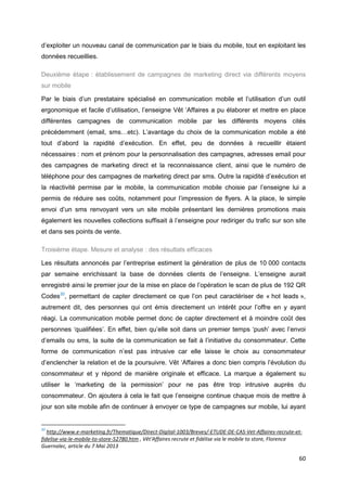 60
d’exploiter un nouveau canal de communication par le biais du mobile, tout en exploitant les
données recueillies.
Deuxième étape : établissement de campagnes de marketing direct via différents moyens
sur mobile
Par le biais d’un prestataire spécialisé en communication mobile et l’utilisation d’un outil
ergonomique et facile d’utilisation, l’enseigne Vêt ‘Affaires a pu élaborer et mettre en place
différentes campagnes de communication mobile par les différents moyens cités
précédemment (email, sms…etc). L’avantage du choix de la communication mobile a été
tout d’abord la rapidité d’exécution. En effet, peu de données à recueillir étaient
nécessaires : nom et prénom pour la personnalisation des campagnes, adresses email pour
des campagnes de marketing direct et la reconnaissance client, ainsi que le numéro de
téléphone pour des campagnes de marketing direct par sms. Outre la rapidité d’exécution et
la réactivité permise par le mobile, la communication mobile choisie par l’enseigne lui a
permis de réduire ses coûts, notamment pour l’impression de flyers. A la place, le simple
envoi d’un sms renvoyant vers un site mobile présentant les dernières promotions mais
également les nouvelles collections suffisait à l’enseigne pour rediriger du trafic sur son site
et dans ses points de vente.
Troisième étape. Mesure et analyse : des résultats efficaces
Les résultats annoncés par l’entreprise estiment la génération de plus de 10 000 contacts
par semaine enrichissant la base de données clients de l’enseigne. L’enseigne aurait
enregistré ainsi le premier jour de la mise en place de l’opération le scan de plus de 192 QR
Codes20
, permettant de capter directement ce que l’on peut caractériser de « hot leads »,
autrement dit, des personnes qui ont émis directement un intérêt pour l’offre en y ayant
réagi. La communication mobile permet donc de capter directement et à moindre coût des
personnes ‘qualifiées’. En effet, bien qu’elle soit dans un premier temps ‘push’ avec l’envoi
d’emails ou sms, la suite de la communication se fait à l’initiative du consommateur. Cette
forme de communication n’est pas intrusive car elle laisse le choix au consommateur
d’enclencher la relation et de la poursuivre. Vêt ‘Affaires a donc bien compris l’évolution du
consommateur et y répond de manière originale et efficace. La marque a également su
utiliser le ‘marketing de la permission’ pour ne pas être trop intrusive auprès du
consommateur. On ajoutera à cela le fait que l’enseigne continue chaque mois de mettre à
jour son site mobile afin de continuer à envoyer ce type de campagnes sur mobile, lui ayant
20
http://www.e-marketing.fr/Thematique/Direct-Digital-1003/Breves/-ETUDE-DE-CAS-Vet-Affaires-recrute-et-
fidelise-via-le-mobile-to-store-52780.htm , Vêt'Affaires recrute et fidélise via le mobile to store, Florence
Guernalec, article du 7 Mai 2013
 
