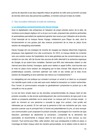 61
permis de répondre à ses deux objectifs initiaux de générer du trafic ainsi qu’enrichir sa base
de donnée client avec des personnes qualifiées, à moindre coût par le biais du mobile.
2 - Des nouvelles méthodes et outils de marketing
a. Le retargetting comportemental avec Havas Voyage
Avec la digitalisation des entreprises et l’adoption de projet orientés autour de la data, de
nombreux pure players digitaux ont vu le jour sur le web, proposant des solutions pertinentes
et automatisées permettant de rapidement générer des revenus par l’utilisation de la donnée.
C’est l’exemple de la marque Havas Voyage, initialement pure Player du web, dont le
fonctionnement et une grosse part des revenus proviennent de la mise en place d’une
solution de retargetting automatisée.
Havas Voyage est une enseigne de revente de voyages qui dispose désormais d’agences
physiques mais également d’un site e-commerce. En 2013, la marque décide de s’orienter
vers une solution autour de l’exploitation de la data générées par les consommateurs qui se
rendent sur son site, afin de trouver des sources de trafic alternatif à la recherche organique
de Google, et qui soient donc rentables. Sachant que 90% des internautes visitent un site
internet sans faire d’achat, l’enseigne, après avoir réalisé un appel d’offre, s’est tournée vers
la mise en place d’une solution de retargeting par le biais d’email. Elle répond ainsi à la
problématique suivante, comment optimiser son trafic et ses ventes par le biais d’une
solution de retargetting et ainsi optimiser ses retours sur investissements ?
Le retargetting est une pratique qui consiste à envoyer un email à un client ou un prospect
non identifié ayant visité un site web sans avoir réalisé la transaction ou l’action recherchée.
Pour l’email, la communication envoyée va généralement comprendre le produit qui a été
consulté ou mis au panier.
Le but est donc simple basé sur les données comportementales de chaque client et des
produits consultés, le site envoie automatiquement des communications de type push à ces
clients ou prospects potentiels via le canal email. La marque part d’un principe simple : à
partir du moment où une personne a consulté la page d’un produit, c’est qu’elle est
intéressée par ce produit. Si l’on sait que la personne à fait une recherche par prix, nous
pouvons avancer que le principal frein à l’achat est potentiellement le prix, et ainsi envoyer
une communication push proposant le produit consulté, accompagné d’un incentive de type
réduction, permettant de déclencher la conversion. L’ensemble de la démarche est
automatisé, et recommande à chaque client le bon produit ou le bon service, au bon
moment. Tout comme pour Nike, cette solution, bien que conséquente à mettre en place, à
l’avantage de traiter chaque client de manière personnalisée, où la relation entre le client et
 
