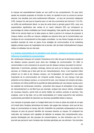 62
la marque est essentiellement basée sur son profil et son comportement. On peut donc
ajuster les produits proposés en fonction du client, en ajustant le prix ou encore le service
associé. Les résultats sont ainsi extrêmement efficaces : un taux de conversion atteignant
3,9%, lorsque l’on sait que la moyenne pour un site de e-commerce est d’environ 1,5 à 2%,
ce chiffre est extrêmement élevé. Le taux de vente direct a grimpé jusqu’à 55%, avec une
augmentation significative des ventes et un reach s’élevant 25% qui correspond au
pourcentage de visites reciblables par l’email retargetting. Cela signifie que l’optimisation de
l’offre et du service basé sur la data propre au client a permis à la marque de proposer à
chaque visiteur une offre sur mesure, adaptée aux besoins émis par le consommateur par
l’analyse de son comportement et des pages consultées. Le cas Havas Voyage est ainsi un
excellent exemple de mise en place d’une stratégie de communication et de marketing
digitale orientée autour de l’exploitation de la donnée, afin de traiter individuellement chaque
visiteur et utilisateur de son site web.
b. L’analyse automatisée de l’e-réputation avec Auchan : analyser et comprendre pour
influencer et satisfaire le consommateur
De nombreuses marques ont compris l’importance et le rôle clé que la dimension sociale et
les réseaux sociaux peuvent jouer dans leur stratégie de communication. En effet, le
consommateur a pris conscience du pouvoir que les réseaux sociaux pouvaient lui donner :
désormais, il commente, participe, échange, donne son avis sur la marque, les produits, les
services, et n’hésite pas à faire part de son mécontentement. Ainsi, il est important d’être
présent sur le web et les réseaux sociaux, car l’e-réputation est aujourd’hui une partie
importante de la communication de n’importe qu’elle marque. Si une marque n’est pas
présente sur les réseaux sociaux, un concurrent le sera. Les marques ont compris cet enjeu,
et certaines ont même profité de la quantité de datas générées par ces réseaux sociaux pour
les exploiter de nombreuses manières : prévention des risques et anticipation d’une vague
de mécontentement ou de Bad buzz par exemple, analyse des retours clients, anticipation
de nouveaux besoins, points forts et points faibles de certains produits et services. Ces
analyses, avec le big data, ont pu être automatisées et il existe aujourd’hui des solutions
surprenantes permettant de répondre aux diverses possibilités listées ci-dessus.
Les marques et groupes ayant un budget élevé pour la mise en place de projet de ce type
ont investi dans l’analyse sémantique de tweets, des pages des marques, ainsi que de leur
blogs et commentaires en temps réel afin d’identifier les potentiels ambassadeurs de leurs
marques en plus de pouvoir identifier de nouveaux besoins ou risques. En analysant les
mots-clés, les marques sont capables de détecter et analyser des comportements sous-
jacents développés par des groupes de consommateurs, ou des évolutions que l’on ne
pourrait pas percevoir sans l’analyse des données générées par ces derniers. Ces données
 