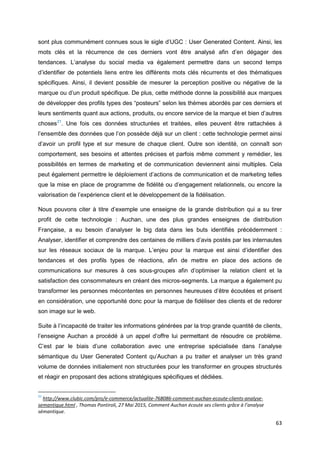 63
sont plus communément connues sous le sigle d’UGC : User Generated Content. Ainsi, les
mots clés et la récurrence de ces derniers vont être analysé afin d’en dégager des
tendances. L’analyse du social media va également permettre dans un second temps
d’identifier de potentiels liens entre les différents mots clés récurrents et des thématiques
spécifiques. Ainsi, il devient possible de mesurer la perception positive ou négative de la
marque ou d’un produit spécifique. De plus, cette méthode donne la possibilité aux marques
de développer des profils types des “posteurs” selon les thèmes abordés par ces derniers et
leurs sentiments quant aux actions, produits, ou encore service de la marque et bien d’autres
choses21
. Une fois ces données structurées et traitées, elles peuvent être rattachées à
l’ensemble des données que l’on possède déjà sur un client : cette technologie permet ainsi
d’avoir un profil type et sur mesure de chaque client. Outre son identité, on connaît son
comportement, ses besoins et attentes précises et parfois même comment y remédier, les
possibilités en termes de marketing et de communication deviennent ainsi multiples. Cela
peut également permettre le déploiement d’actions de communication et de marketing telles
que la mise en place de programme de fidélité ou d’engagement relationnels, ou encore la
valorisation de l’expérience client et le développement de la fidélisation.
Nous pouvons citer à titre d’exemple une enseigne de la grande distribution qui a su tirer
profit de cette technologie : Auchan, une des plus grandes enseignes de distribution
Française, a eu besoin d’analyser le big data dans les buts identifiés précédemment :
Analyser, identifier et comprendre des centaines de milliers d’avis postés par les internautes
sur les réseaux sociaux de la marque. L’enjeu pour la marque est ainsi d’identifier des
tendances et des profils types de réactions, afin de mettre en place des actions de
communications sur mesures à ces sous-groupes afin d’optimiser la relation client et la
satisfaction des consommateurs en créant des micros-segments. La marque a également pu
transformer les personnes mécontentes en personnes heureuses d’être écoutées et prisent
en considération, une opportunité donc pour la marque de fidéliser des clients et de redorer
son image sur le web.
Suite à l’incapacité de traiter les informations générées par la trop grande quantité de clients,
l’enseigne Auchan a procédé à un appel d’offre lui permettant de résoudre ce problème.
C’est par le biais d’une collaboration avec une entreprise spécialisée dans l’analyse
sémantique du User Generated Content qu’Auchan a pu traiter et analyser un très grand
volume de données initialement non structurées pour les transformer en groupes structurés
et réagir en proposant des actions stratégiques spécifiques et dédiées.
21
http://www.clubic.com/pro/e-commerce/actualite-768086-comment-auchan-ecoute-clients-analyse-
semantique.html , Thomas Pontiroli, 27 Mai 2015, Comment Auchan écoute ses clients grâce à l’analyse
sémantique.
 