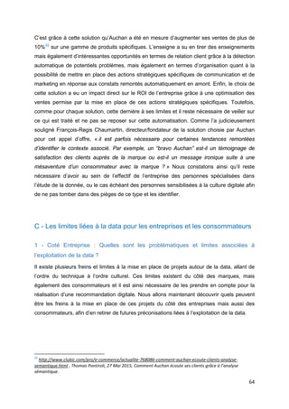64
C’est grâce à cette solution qu’Auchan a été en mesure d’augmenter ses ventes de plus de
10%22
sur une gamme de produits spécifiques. L’enseigne a su en tirer des enseignements
mais également d’intéressantes opportunités en termes de relation client grâce à la détection
automatique de potentiels problèmes, mais également en termes d’organisation quant à la
possibilité de mettre en place des actions stratégiques spécifiques de communication et de
marketing en réponse aux constats remontés automatiquement en amont. Enfin, le choix de
cette solution a eu un impact direct sur le ROI de l’entreprise grâce à une optimisation des
ventes permise par la mise en place de ces actions stratégiques spécifiques. Toutefois,
comme pour chaque solution, cette dernière à ses limites et il reste nécessaire de veiller sur
ce qui est traité et ne pas se reposer sur cette automatisation. Comme l’a judicieusement
souligné François-Regis Chaumartin, directeur/fondateur de la solution choisie par Auchan
pour cet appel d’offre, « il est parfois nécessaire pour certaines tendances remontées
d’identifier le contexte associé. Par exemple, un “bravo Auchan” est-il un témoignage de
satisfaction des clients auprès de la marque ou est-il un message ironique suite à une
mésaventure d’un consommateur avec la marque ? » Nous constatons ainsi qu’il reste
nécessaire d’avoir au sein de l’effectif de l’entreprise des personnes spécialisées dans
l’étude de la donnée, ou le cas échéant des personnes sensibilisées à la culture digitale afin
de ne pas tomber dans des pièges de ce type et les identifier.
C - Les limites liées à la data pour les entreprises et les consommateurs
1 - Coté Entreprise : Quelles sont les problématiques et limites associées à
l’exploitation de la data ?
Il existe plusieurs freins et limites à la mise en place de projets autour de la data, allant de
l’ordre du technique à l’ordre culturel. Ces limites existent du côté des marques, mais
également des consommateurs et il est ainsi nécessaire de les prendre en compte pour la
réalisation d’une recommandation digitale. Nous allons maintenant découvrir quels peuvent
être les freins à la mise en place de ces projets du côté des entreprises mais aussi des
consommateurs, afin d’en retirer de futures préconisations liées à l’exploitation de la data.
22
http://www.clubic.com/pro/e-commerce/actualite-768086-comment-auchan-ecoute-clients-analyse-
semantique.html , Thomas Pontiroli, 27 Mai 2015, Comment Auchan écoute ses clients grâce à l’analyse
sémantique.
 