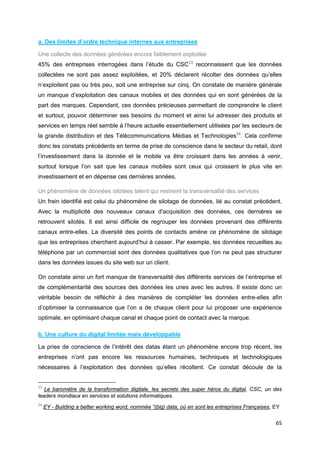 65
a. Des limites d’ordre technique internes aux entreprises
Une collecte des données générées encore faiblement exploitée
45% des entreprises interrogées dans l’étude du CSC23
reconnaissent que les données
collectées ne sont pas assez exploitées, et 20% déclarent récolter des données qu’elles
n’exploitent pas ou très peu, soit une entreprise sur cinq. On constate de manière générale
un manque d’exploitation des canaux mobiles et des données qui en sont générées de la
part des marques. Cependant, ces données précieuses permettant de comprendre le client
et surtout, pouvoir déterminer ses besoins du moment et ainsi lui adresser des produits et
services en temps réel semble à l’heure actuelle essentiellement utilisées par les secteurs de
la grande distribution et des Télécommunications Médias et Technologies24
. Cela confirme
donc les constats précédents en terme de prise de conscience dans le secteur du retail, dont
l’investissement dans la donnée et le mobile va être croissant dans les années à venir,
surtout lorsque l’on sait que les canaux mobiles sont ceux qui croissent le plus vite en
investissement et en dépense ces dernières années.
Un phénomène de données silotées latent qui restreint la transversalité des services
Un frein identifié est celui du phénomène de silotage de données, lié au constat précédent.
Avec la multiplicité des nouveaux canaux d'acquisition des données, ces dernières se
retrouvent silotés. Il est ainsi difficile de regrouper les données provenant des différents
canaux entre-elles. La diversité des points de contacts amène ce phénomène de silotage
que les entreprises cherchent aujourd’hui à casser. Par exemple, les données recueillies au
téléphone par un commercial sont des données qualitatives que l’on ne peut pas structurer
dans les données issues du site web sur un client.
On constate ainsi un fort manque de transversalité des différents services de l’entreprise et
de complémentarité des sources des données les unes avec les autres. Il existe donc un
véritable besoin de réfléchir à des manières de compléter les données entre-elles afin
d’optimiser la connaissance que l’on a de chaque client pour lui proposer une expérience
optimale, en optimisant chaque canal et chaque point de contact avec la marque.
b. Une culture du digital limitée mais développable
La prise de conscience de l’intérêt des datas étant un phénomène encore trop récent, les
entreprises n’ont pas encore les ressources humaines, techniques et technologiques
nécessaires à l’exploitation des données qu’elles récoltent. Ce constat découle de la
23
Le baromètre de la transformation digitale, les secrets des super héros du digital, CSC, un des
leaders mondiaux en services et solutions informatiques.
24
EY - Building a better working word, nommée “(big) data, où en sont les entreprises Françaises, EY
 