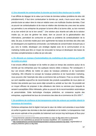 67
d. Une nécessité de contextualiser la donnée qui tend à être résolue par le mobile
Il est difficile de dégager de la valeur par le biais de données isolées (problème de silos cité
précédemment). Il faut donc contextualiser la donnée qui, seule, n’aura aucun sens, mais
prendra toute sa valeur dans la mise en relation avec une multitude d’autres données. C’est
ce pouvoir de contextualisation et de mise en relation des données les unes avec les autres
qui permettra à une entreprise de proposer la bonne offre à la bonne cible, au bon moment
et au bon endroit (et via le bon canal)27
. Une solution plus récente est celle de la solution
mobile qui, en plus de générer les datas, tient se pouvoir de la géolocalisation des
informations, permettant de contourner en partie ce problème de contextualisation de la
data. De plus, la donnée mobile peut venir agrémenter les bases de données des sites web
en développant une expérience omnicanale. Les habitudes de consommation évoluant peu à
peu vers le mobile, développer une stratégie digitale avec de la communication et du
marketing mobile peut être un moyen de renouveler la marque et développer des bases de
données complémentaires à celles de son site web.
e. En découle un manque d’automatisation du marketing et des contenus qu’il suffit
de mettre en place
Il est encore difficile d’analyser et de mettre en place en temps des solutions autour de la
donnée par les entreprises pour les quelques raisons citées ci-dessus. Par conséquent, il
leur est encore difficile de mettre en place de l’analyse prédictive et de l’automation
marketing. Afin d’illustrer le concept de l’analyse prédictive et de l’automation marketing,
nous pouvons citer l’exemple des sites e-commerce tels qu’Amazon, Fnac ou encore EBay,
qui sont capables aujourd’hui de recommander des produits susceptibles de nous plaire en
fonction des produits que nous avons déjà consulté ou acheté sur leur site. Ce procédé est
un moyen efficace de proposer à des utilisateurs des biens ou services pour lesquels ils
seraient susceptibles d’être intéressés, grâce au pouvoir de la recommandation automatique
et personnalisée. Cette technologie d’analyse prédictive, en croissance auprès des
entreprises, augmenterait les taux de conversions des sites de e-commerce de 25 à 30%28
.
f. Un problème de confiance et de transparence entre les acteurs qui semble ralentir le
processus de transition:
Certaines entreprises dont le digital n’est pas le cœur de métier sont amenées à sous-traiter
et confier la gestion des données à des tiers spécialisés en la matière. La transparence n’est
pas encore optimale et les procédés de traitement sont encore trop techniques et flous pour
27
Comportements culturels et données personnelles au cœur du Big data entre la nécessaire
protection et une exploitation au service de nouveaux équilibres - EY, novembre 2013
28
http://yieldandtravel.com/2015/03/20/segmentation-analyse-predictive-big-data/, segmentation et
analyse prédictive grâce au Big Data
 