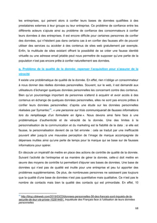 68
les entreprises, qui peinent alors à confier leurs bases de données qualifiées à des
prestataires externes à leur groupe ou leur entreprise. Ce problème de confiance entre les
différents acteurs s’ajoute ainsi au problème de confiance des consommateurs à confier
leurs données à des entreprises. Il est encore difficile pour certaines personnes de confier
des données, qui n’hésitent pas dans certains cas à en confier des fausses afin de pouvoir
utiliser des services ou accéder à des contenus de sites web gratuitement par exemple.
Enfin, la multitude de sites existant offrant la possibilité de se créer une fausse identité
virtuelle ou une adresse email jetable peut nous permettre de supposer qu’une partie de la
population n’est pas encore prête à confier naturellement ses données.
g. Problème de la qualité de la donnée: repenser l’acquisition pour s’assurer de la
véracité
Il existe une problématique de qualité de la donnée. En effet, rien n’oblige un consommateur
à nous donner des réelles données personnelles. Souvent, sur le web, il est demandé aux
utilisateurs d’échanger quelques données personnelles les concernant contre des contenus.
Bien qu’un pourcentage important de personnes s’attend à acquérir et avoir accès à des
contenus en échange de quelques données personnelles, elles ne sont pas encore prêtes à
confier leurs données personnelles: d’après une étude sur les données personnelles
réalisées par Symantec29
, « une personne sur trois communiquerait de fausses informations
lors du remplissage d’un formulaire en ligne ». Nous devons ainsi faire face à une
problématique d’authenticité et de véracité de la donnée. Une des limites à la
personnalisation de la communication et du marketing est la fiabilité de la data : si elle est
fausse, la personnalisation devient de ce fait erronée : cela se traduit par une inefficacité
pouvant aller jusqu’à une mauvaise perception de l’image de marque accompagnée de
dépenses inutiles ainsi qu’une perte de temps pour la marque qui se base sur de fausses
informations pour opérer.
En découle un impératif de mettre en place des actions de contrôle de qualité de la donnée.
Suivant l’activité de l’entreprise et sa manière de gérer la donnée, celle-ci doit mettre en
œuvre des moyens de contrôle lui permettant d’épurer ses bases de données. Une base de
données qui n’est pas de qualité est inutile pour une entreprise et peu lui apporter des
problèmes supplémentaires. De plus, de nombreuses personnes ne saisissent pas toujours
que la qualité d’une base de données n’est pas quantitative mais qualitative. Ce n’est pas le
nombre de contacts mais bien la qualité des contacts qui est primordiale. En effet, 10
29
http://blog.cibleweb.com/2015/03/23/donnees-personnelles-56-des-francais-sont-inquiets-de-la-
securite-de-leur-vie-privee-102814481, Inquiétude des Français face à l’utilisation de leurs données
personnelles
 