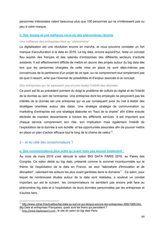 69
personnes intéressées valent beaucoup plus que 100 personnes qui ne s’intéressent pas ou
peu à votre marque.
h. Des doutes et une méfiance vis-à-vis des phénomènes récents
Une méfiance des entreprises face au “phénomène”
La digitalisation est une révolution encore en marche, et nous pouvons constater un fort
manque d’acculturation à la data en 2016. Le big data, encore aujourd’hui, reste un concept
flou auprès des français et des salariés d’entreprises des différents secteurs d’activité
existants. Il est effectivement difficile de mettre en œuvre des projets autour du big data dès
lors que les personnes chargées de cette mise en place ne sont elles-mêmes pas
convaincues de la pertinence d’un projet de ce type, ou ne comprennent tout simplement pas
de quoi il ressort, ainsi que l’éventail de possibilités et d’enjeux associés à ce concept.
Des entreprises qui ne saisissent pas encore toutes l’intérêt des données
Ce point est lié au précédent pointant du doigt le problème de culture du digital et de l’intérêt
de la donnée au sein de l’entreprise. Une entreprise dont les employés ne perçoivent pas les
intérêts de la donnée est une entreprise qui va par conséquent avoir du mal à établir des
stratégies orientées autour des datas. Une stratégie stratégie de communication ou
marketing d’entreprise est une stratégie élaborée en “haut de la chaine” afin d’être ensuite
déclinée de manière descendante à travers les différents services. Il est important que
chaque service comprennent son rôle, son implication mais également l'intérêt de
l’exploitation de la donnée à son échelle et les opportunités associées afin de pouvoir mettre
en place un plan d’action efficace tout le long de la chaine de valeur30
.
2 – et du côté des consommateurs ?
a. Des consommateurs plus prêts qu’avant mais pas encore totalement :
Au mois de mars 2016 s’est déroulé le salon BIG DATA PARIS 2016, au Palais des
Congrès. Ce salon dédié au big data, présenté comme le sommet incontournable sur le
thème de l’exploitation de la data en France, se veut “laboratoire d'innovation et de
disruption”, valorisant les acteurs les plus avant gardistes dans le domaine31
. Ce salon, pour
lequel de nombreuses études autour de la data sont réalisées, a soulevé un constat
important qui est le suivant : les consommateurs ne semblent pas encore prêt face au
phénomène big data et à l’exploitation de leurs données personnelles par les entreprises et
d’autres tiers.
30
http://www.zdnet.fr/actualites/big-data-qu-est-ce-qui-bloque-encore-les-entreprises-39821966.htm,
Big Data et entreprises Françaises, quels sont les freins qui persistent ?
31
http://www.bigdataparis.com , le site du salon du big data Paris.
 
