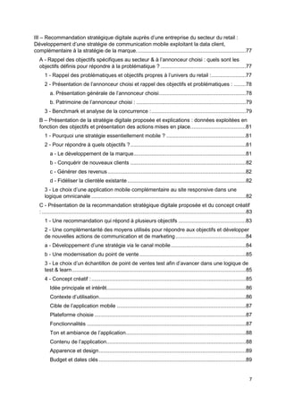 7
III – Recommandation stratégique digitale auprès d’une entreprise du secteur du retail :
Développement d’une stratégie de communication mobile exploitant la data client,
complémentaire à la stratégie de la marque.........................................................................77
A - Rappel des objectifs spécifiques au secteur & à l’annonceur choisi : quels sont les
objectifs définis pour répondre à la problématique ?.........................................................77
1 - Rappel des problématiques et objectifs propres à l’univers du retail :.......................77
2 - Présentation de l’annonceur choisi et rappel des objectifs et problématiques : ........78
a. Présentation générale de l’annonceur choisi..........................................................78
b. Patrimoine de l’annonceur choisi : .........................................................................79
3 - Benchmark et analyse de la concurrence :...............................................................79
B – Présentation de la stratégie digitale proposée et explications : données exploitées en
fonction des objectifs et présentation des actions mises en place.....................................81
1 - Pourquoi une stratégie essentiellement mobile ? .....................................................81
2 - Pour répondre à quels objectifs ?.............................................................................81
a - Le développement de la marque...........................................................................81
b - Conquérir de nouveaux clients .............................................................................82
c - Générer des revenus ............................................................................................82
d - Fidéliser la clientèle existante ...............................................................................82
3 - Le choix d’une application mobile complémentaire au site responsive dans une
logique omnicanale .......................................................................................................82
C - Présentation de la recommandation stratégique digitale proposée et du concept créatif
: ........................................................................................................................................83
1 - Une recommandation qui répond à plusieurs objectifs .............................................83
2 - Une complémentarité des moyens utilisés pour répondre aux objectifs et développer
de nouvelles actions de communication et de marketing...............................................84
a - Développement d’une stratégie via le canal mobile..................................................84
b - Une modernisation du point de vente.......................................................................85
3 - Le choix d’un échantillon de point de ventes test afin d’avancer dans une logique de
test & learn....................................................................................................................85
4 - Concept créatif :.......................................................................................................85
Idée principale et intérêt.............................................................................................86
Contexte d’utilisation..................................................................................................86
Cible de l’application mobile ......................................................................................87
Plateforme choisie .....................................................................................................87
Fonctionnalités ..........................................................................................................87
Ton et ambiance de l’application................................................................................88
Contenu de l’application.............................................................................................88
Apparence et design..................................................................................................89
Budget et dates clés ..................................................................................................89
 