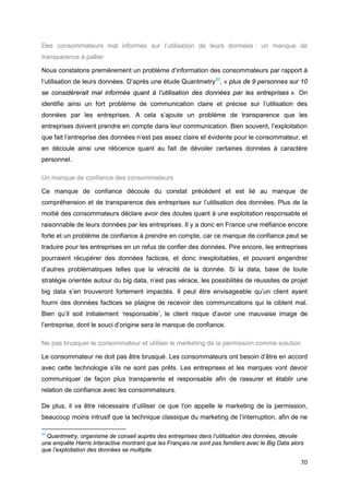 70
Des consommateurs mal informés sur l’utilisation de leurs données : un manque de
transparence à pallier
Nous constatons premièrement un problème d’information des consommateurs par rapport à
l’utilisation de leurs données. D’après une étude Quantmetry32
, « plus de 9 personnes sur 10
se considérerait mal informée quant à l’utilisation des données par les entreprises ». On
identifie ainsi un fort problème de communication claire et précise sur l’utilisation des
données par les entreprises. A cela s’ajoute un problème de transparence que les
entreprises doivent prendre en compte dans leur communication. Bien souvent, l’exploitation
que fait l’entreprise des données n’est pas assez claire et évidente pour le consommateur, et
en découle ainsi une réticence quant au fait de dévoiler certaines données à caractère
personnel.
Un manque de confiance des consommateurs
Ce manque de confiance découle du constat précédent et est lié au manque de
compréhension et de transparence des entreprises sur l’utilisation des données. Plus de la
moitié des consommateurs déclare avoir des doutes quant à une exploitation responsable et
raisonnable de leurs données par les entreprises. Il y a donc en France une méfiance encore
forte et un problème de confiance à prendre en compte, car ce manque de confiance peut se
traduire pour les entreprises en un refus de confier des données. Pire encore, les entreprises
pourraient récupérer des données factices, et donc inexploitables, et pouvant engendrer
d’autres problématiques telles que la véracité de la donnée. Si la data, base de toute
stratégie orientée autour du big data, n’est pas vérace, les possibilités de réussites de projet
big data s’en trouveront fortement impactés. Il peut être envisageable qu’un client ayant
fourni des données factices se plaigne de recevoir des communications qui le ciblent mal.
Bien qu’il soit initialement ‘responsable’, le client risque d’avoir une mauvaise image de
l’entreprise, dont le souci d’origine sera le manque de confiance.
Ne pas brusquer le consommateur et utiliser le marketing de la permission comme solution
Le consommateur ne doit pas être brusqué. Les consommateurs ont besoin d’être en accord
avec cette technologie s’ils ne sont pas prêts. Les entreprises et les marques vont devoir
communiquer de façon plus transparente et responsable afin de rassurer et établir une
relation de confiance avec les consommateurs.
De plus, il va être nécessaire d’utiliser ce que l’on appelle le marketing de la permission,
beaucoup moins intrusif que la technique classique du marketing de l’interruption, afin de ne
32
Quantmetry, organisme de conseil auprès des entreprises dans l’utilisation des données, dévoile
une enquête Harris Interactive montrant que les Français ne sont pas familiers avec le Big Data alors
que l’exploitation des données se multiplie.
 