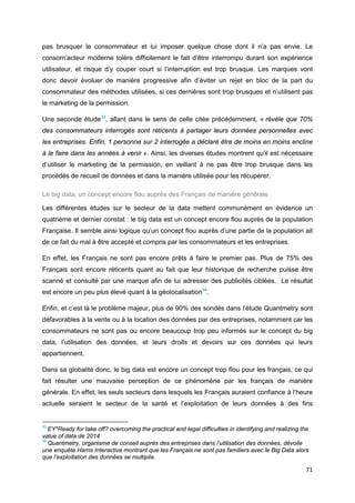 71
pas brusquer le consommateur et lui imposer quelque chose dont il n’a pas envie. Le
consom’acteur moderne tolère difficilement le fait d’être interrompu durant son expérience
utilisateur, et risque d’y couper court si l’interruption est trop brusque. Les marques vont
donc devoir évoluer de manière progressive afin d’éviter un rejet en bloc de la part du
consommateur des méthodes utilisées, si ces dernières sont trop brusques et n’utilisent pas
le marketing de la permission.
Une seconde étude33
, allant dans le sens de celle citée précédemment, « révèle que 70%
des consommateurs interrogés sont réticents à partager leurs données personnelles avec
les entreprises. Enfin, 1 personne sur 2 interrogée a déclaré être de moins en moins encline
à le faire dans les années à venir ». Ainsi, les diverses études montrent qu’il est nécessaire
d’utiliser le marketing de la permission, en veillant à ne pas être trop brusque dans les
procédés de recueil de données et dans la manière utilisée pour les récupérer.
Le big data, un concept encore flou auprès des Français de manière générale
Les différentes études sur le secteur de la data mettent communément en évidence un
quatrième et dernier constat : le big data est un concept encore flou auprès de la population
Française. Il semble ainsi logique qu’un concept flou auprès d’une partie de la population ait
de ce fait du mal à être accepté et compris par les consommateurs et les entreprises.
En effet, les Français ne sont pas encore prêts à faire le premier pas. Plus de 75% des
Français sont encore réticents quant au fait que leur historique de recherche puisse être
scanné et consulté par une marque afin de lui adresser des publicités ciblées. Le résultat
est encore un peu plus élevé quant à la géolocalisation34
.
Enfin, et c’est là le problème majeur, plus de 90% des sondés dans l’étude Quantmetry sont
défavorables à la vente ou à la location des données par des entreprises, notamment car les
consommateurs ne sont pas ou encore beaucoup trop peu informés sur le concept du big
data, l’utilisation des données, et leurs droits et devoirs sur ces données qui leurs
appartiennent.
Dans sa globalité donc, le big data est encore un concept trop flou pour les français, ce qui
fait résulter une mauvaise perception de ce phénomène par les français de manière
générale. En effet, les seuls secteurs dans lesquels les Français auraient confiance à l’heure
actuelle seraient le secteur de la santé et l’exploitation de leurs données à des fins
33
EY*Ready for take off? overcoming the practical and legal difficulties in identifying and realizing the
value of data de 2014
34
Quantmetry, organisme de conseil auprès des entreprises dans l’utilisation des données, dévoile
une enquête Harris Interactive montrant que les Français ne sont pas familiers avec le Big Data alors
que l’exploitation des données se multiplie.
 