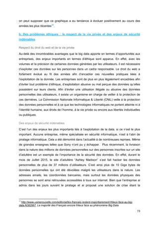 73
on peut supposer que ce graphique a eu tendance à évoluer positivement au cours des
années les plus récentes35
.
b. Des problèmes éthiques : le respect de la vie privée et des enjeux de sécurité
indéniables
Respect du droit du web et de la vie privée
Au-delà des innombrables avantages que le big data apporte en termes d’opportunités aux
entreprises, des enjeux importants en termes d’éthique sont apparus. En effet, avec les
volumes et la précision de certaines données générées par les utilisateurs, il est nécessaire
d’exploiter ces données sur les personnes dans un cadre responsable. Le droit du web a
fortement évolué au fil des années afin d’encadrer ces nouvelles pratiques liées à
l’exploitation de la donnée. Les entreprises sont de plus en plus légalement encadrées afin
d’éviter tout problème d’éthique, d’exploitation abusive ou mal perçue des données qu’elles
possèdent sur leurs clients. Afin d’éviter une utilisation illégale ou abusive des données
personnelles des utilisateurs, il existe un organisme en charge de veiller à la protection de
ces dernières. La Commission Nationale Informatique & Liberté (CNIL) veille à la protection
des données personnelles et à ce que les technologies informatiques ne portent atteinte ni à
l’identité humaine, aux droits de l’homme, à la vie privée ou encore aux libertés individuelles
ou publiques.
Des enjeux de sécurité indéniables
C’est l’un des enjeux les plus importants liés à l’exploitation de la data, si ce n’est le plus
important. Aucune entreprise, même spécialisée en sécurité informatique, n’est à l’abri de
piratage informatique. Cela a été démontré dans l’actualité à de nombreuses reprises. Même
de grandes enseignes telles que Sony n’ont pu y échapper. Plus récemment, la livraison
dans la nature des millions de données personnelles sur des personnes inscrites sur un site
d’adultère est un exemple de l’importance de la sécurité des données. En effet, durant le
mois de Juillet 2015, le site d’adultère “Ashley Madison” s’est fait hacker les données
personnelles de plus de 37 millions d’utilisateurs. C’est ainsi plus de 10 Giga bytes de
données personnelles qui ont été dévoilées malgré les utilisateurs dans la nature. Les
adresses emails, les coordonnées bancaires, mais surtout les données physiques des
personnes se sont ainsi retrouvées accessibles à tous sur internet. Bien que l’entreprise ai
admis dans les jours suivant le piratage et ai proposé une solution de crise étant la
35
http://www.usinenouvelle.com/editorial/les-francais-restent-majoritairement-frileux-face-au-big-
data.N382997, La majorité des Français encore frileux face au phénomène Big Data
 