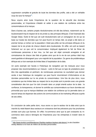 74
suppression complète et gratuite de toute les données des profils, cela a été un véritable
coup dur pour la marque36
.
Nous voyons ainsi toute l’importance de la question de la sécurité des données
personnelles, et l’importance d’établir et veiller à une relation de confiance entre les
consommateurs et la marque.
Dans d’autres cas, certains projets révolutionnaires ont été des échecs, notamment car ils
bouleversaient trop le respect de la vie privée ou des principes éthiques. C’est l’exemple des
Google Glass. Outre le fait que cet outil révolutionnaire soit un compagnon de vie qui se
base sur toutes les données que l’on peut fournir en temps réel, ce projet a été dans un
premier temps un échec car la population n’était pas prête car les principes éthiques et du
respect de la vie privée de chacun étaient alors bouleversés. En effet, cet outil se basant
fortement sur ce que voit le consommateur impliquait également le fait de filmer de
nombreuses personnes à leur insu. Le fait que cet objet connecté enregistre et ait
connaissance de chacun des faits et gestes ainsi que de la vie de son porteur était trop
avant-gardiste et dérangeant pour une majorité de la population. Ce genre de problématique
éthique est un bon exemple de limites liées à l’exploitation de la data.
Un autre exemple est l’accès à l’historique de navigation par les marques pour nous
proposer des recommandations sur mesure : outre le fait que ce type de prestations peut-
être très appréciables et pertinent, de nombreuses personnes ne souhaitent pas donner
accès à leur historique de navigation qui peut fournir énormément d’informations et de
données personnelles sur la vie privée du consommateur. Une fois de plus donc, nous
constatons que les limites liées au respect de la vie privée sont à prendre avec une grande
considération dès lors que l’on doit s’investir dans un projet orienté autour de la data : la
confiance, la transparence, et donner le contrôle aux consommateurs sur leurs données est
primordial pour que la marque établisse une relation de confiance qui lui permette dans un
second temps de dispenser des actions de communications et de marketing efficaces auprès
de ses cibles.
En conclusion de cette partie donc, nous avons vu que le secteur de la data ainsi que le
marché du retail étaient deux secteurs en croissance dont les prévisions pour les prochaines
années sont plus que bonnes. En effet, l’e-commerce ainsi que la part croissante du m-
commerce dans celui-ci témoigne de l’importance pour les entreprises à investir dans le
mobile.
36
http://www.konbini.com/fr/tendances-2/ashley-madison-hackers-site-liaison/, le site d’adultère
Ashley Madison et le hack de milliers de données personnelles
 