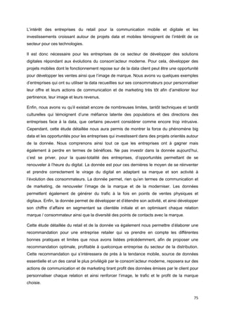 75
L’intérêt des entreprises du retail pour la communication mobile et digitale et les
investissements croissant autour de projets data et mobiles témoignent de l’intérêt de ce
secteur pour ces technologies.
Il est donc nécessaire pour les entreprises de ce secteur de développer des solutions
digitales répondant aux évolutions du consom’acteur moderne. Pour cela, développer des
projets mobiles dont le fonctionnement repose sur de la data client peut être une opportunité
pour développer les ventes ainsi que l’image de marque. Nous avons vu quelques exemples
d’entreprises qui ont su utiliser la data recueillies sur ses consommateurs pour personnaliser
leur offre et leurs actions de communication et de marketing très tôt afin d’améliorer leur
pertinence, leur image et leurs revenus.
Enfin, nous avons vu qu’il existait encore de nombreuses limites, tantôt techniques et tantôt
culturelles qui témoignent d’une méfiance latente des populations et des directions des
entreprises face à la data, que certains peuvent considérer comme encore trop intrusive.
Cependant, cette étude détaillée nous aura permis de montrer la force du phénomène big
data et les opportunités pour les entreprises qui investissent dans des projets orientés autour
de la donnée. Nous comprenons ainsi tout ce que les entreprises ont à gagner mais
également à perdre en termes de bénéfices. Ne pas investir dans la donnée aujourd’hui,
c’est se priver, pour la quasi-totalité des entreprises, d’opportunités permettant de se
renouveler à l’heure du digital. La donnée est pour ces dernières le moyen de se réinventer
et prendre correctement le virage du digital en adaptant sa marque et son activité à
l’évolution des consommateurs. La donnée permet, rien qu’en termes de communication et
de marketing, de renouveler l’image de la marque et de la moderniser. Les données
permettent également de générer du trafic à la fois en points de ventes physiques et
digitaux. Enfin, la donnée permet de développer et d’étendre son activité, et ainsi développer
son chiffre d’affaire en segmentant sa clientèle initiale et en optimisant chaque relation
marque / consommateur ainsi que la diversité des points de contacts avec la marque.
Cette étude détaillée du retail et de la donnée va également nous permettre d’élaborer une
recommandation pour une entreprise retailer qui va prendre en compte les différentes
bonnes pratiques et limites que nous avons listées précédemment, afin de proposer une
recommandation optimale, profitable à quelconque entreprise du secteur de la distribution.
Cette recommandation qui s’intéressera de près à la tendance mobile, source de données
essentielle et un des canal le plus privilégié par le consom’acteur moderne, reposera sur des
actions de communication et de marketing tirant profit des données émises par le client pour
personnaliser chaque relation et ainsi renforcer l’image, le trafic et le profit de la marque
choisie.
 