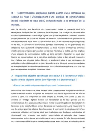 77
III – Recommandation stratégique digitale auprès d’une entreprise du
secteur du retail : Développement d’une stratégie de communication
mobile exploitant la data client, complémentaire à la stratégie de la
marque.
Afin de répondre aux évolutions du consommateur mobile et connecté ainsi qu’à
l’émergence du digital dans les processus des entreprises, une stratégie de communication
mobile complémentaire à une stratégie digitale plus globale se présente comme un nouveau
moyen permettant de toucher et acquérir de nouveaux consommateurs en profitant de la
culture smartphone. Nous avons vu que le mobile était un des vecteurs les plus importants
de la data, en générant de nombreuses données personnelles sur les préférences des
utilisateurs mais également comportementales via leurs manières d’utiliser les terminaux
mobiles et leurs navigation personnelles sur les sites internet via le mobile. La mise en place
d’une stratégie de communication mobile va donc permettre d’exploiter ce canal pour
toucher les consom’acteurs par le biais d’une application mobile et d’un site web responsive
(qui s’adapte aux diverses tailles d’écran), et également grâce à des campagnes de
publicités mobiles ciblées grâce à la data. Nous allons ainsi découvrir une recommandation
de stratégie digitale omnicanale orientée autour du mobile qui sera applicable pour une très
grande majorité des entreprises du secteur choisi.
A - Rappel des objectifs spécifiques au secteur & à l’annonceur choisi :
quels sont les objectifs définis pour répondre à la problématique ?
1 - Rappel des problématiques et objectifs propres à l’univers du retail :
Nous avons dans la seconde partie de cette thèse professionnelle analysée les tendances
fortes du secteur du retail auxquelles les entreprises vont devoir répondre dans les mois et
années à venir. En complément de cette analyse du marché, nous avons vu des cas
concrets de stratégie digitales basées sur l’exploitation de la data générée par les
consommateurs. Ces stratégies ont permis de mettre en avant le potentiel d’exploitation de
la donnée et les opportunités en termes de retours sur investissement. Ainsi nous avons vu
que les enjeux pour les retailers dans les années à venir seront le développement d’une
expérience utilisateur omni-canale ainsi que l’exploitation des tendances web-to-store et
store-to-web pour proposer une relation personnalisée et optimisée pour chaque
consommateur en fonction de leurs habitudes et comportements. En effet, le mobinaute est
un consommateur réfléchi qui se renseigne et compare avant d’acheter, et utilise le point de
 