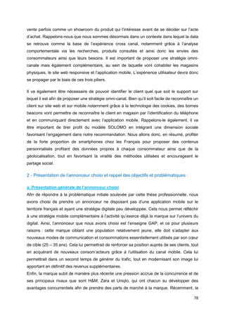78
vente parfois comme un showroom du produit qui l’intéresse avant de se décider sur l’acte
d’achat. Rappelons-nous que nous sommes désormais dans un contexte dans lequel la data
se retrouve comme la base de l’expérience cross canal, notamment grâce à l’analyse
comportementale via les recherches, produits consultés et ainsi donc les envies des
consommateurs ainsi que leurs besoins. Il est important de proposer une stratégie omni-
canale mais également complémentaire, au sein de laquelle vont cohabiter les magasins
physiques, le site web responsive et l’application mobile. L’expérience utilisateur devra donc
se propager par le biais de ces trois piliers.
Il va également être nécessaire de pouvoir identifier le client quel que soit le support sur
lequel il est afin de proposer une stratégie omni-canal. Bien qu’il soit facile de reconnaître un
client sur site web et sur mobile notamment grâce à la technologie des cookies, des bornes
beacons vont permettre de reconnaître le client en magasin par l’identification du téléphone
et en communiquant directement avec l’application mobile. Rappelons-le également, il va
être important de tirer profit du modèle SOLOMO en intégrant une dimension sociale
favorisant l’engagement dans notre recommandation. Nous allons donc, en résumé, profiter
de la forte proportion de smartphones chez les Français pour proposer des contenus
personnalisés profitant des données propres à chaque consommateur ainsi que de la
géolocalisation, tout en favorisant la viralité des méthodes utilisées et encourageant le
partage social.
2 - Présentation de l’annonceur choisi et rappel des objectifs et problématiques :
a. Présentation générale de l’annonceur choisi
Afin de répondre à la problématique initiale soulevée par cette thèse professionnelle, nous
avons choisi de prendre un annonceur ne disposant pas d’une application mobile sur le
territoire français et ayant une stratégie digitale peu développée. Cela nous permet réfléchir
à une stratégie mobile complémentaire à l’activité qu’exerce déjà la marque sur l’univers du
digital. Ainsi, l’annonceur que nous avons choisi est l’enseigne GAP, et ce pour plusieurs
raisons : cette marque ciblant une population relativement jeune, elle doit s’adapter aux
nouveaux modes de communication et consommations essentiellement utilisés par son cœur
de cible (25 – 35 ans). Cela lui permettrait de renforcer sa position auprès de ses clients, tout
en acquérant de nouveaux consom’acteurs grâce à l’utilisation du canal mobile. Cela lui
permettrait dans un second temps de générer du trafic, tout en modernisant son image lui
apportant en définitif des revenus supplémentaires.
Enfin, la marque subit de manière plus récente une pression accrue de la concurrence et de
ses principaux rivaux que sont H&M, Zara et Uniqlo, qui ont chacun su développer des
avantages concurrentiels afin de prendre des parts de marché à la marque. Récemment, la
 