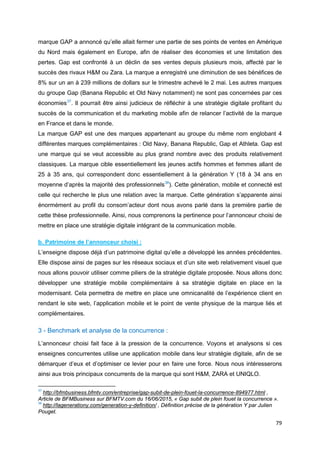 79
marque GAP a annoncé qu’elle allait fermer une partie de ses points de ventes en Amérique
du Nord mais également en Europe, afin de réaliser des économies et une limitation des
pertes. Gap est confronté à un déclin de ses ventes depuis plusieurs mois, affecté par le
succès des rivaux H&M ou Zara. La marque a enregistré une diminution de ses bénéfices de
8% sur un an à 239 millions de dollars sur le trimestre achevé le 2 mai. Les autres marques
du groupe Gap (Banana Republic et Old Navy notamment) ne sont pas concernées par ces
économies37
. Il pourrait être ainsi judicieux de réfléchir à une stratégie digitale profitant du
succès de la communication et du marketing mobile afin de relancer l’activité de la marque
en France et dans le monde.
La marque GAP est une des marques appartenant au groupe du même nom englobant 4
différentes marques complémentaires : Old Navy, Banana Republic, Gap et Athleta. Gap est
une marque qui se veut accessible au plus grand nombre avec des produits relativement
classiques. La marque cible essentiellement les jeunes actifs hommes et femmes allant de
25 à 35 ans, qui correspondent donc essentiellement à la génération Y (18 à 34 ans en
moyenne d’après la majorité des professionnels38
). Cette génération, mobile et connecté est
celle qui recherche le plus une relation avec la marque. Cette génération s’apparente ainsi
énormément au profil du consom’acteur dont nous avons parlé dans la première partie de
cette thèse professionnelle. Ainsi, nous comprenons la pertinence pour l’annonceur choisi de
mettre en place une stratégie digitale intégrant de la communication mobile.
b. Patrimoine de l’annonceur choisi :
L’enseigne dispose déjà d’un patrimoine digital qu’elle a développé les années précédentes.
Elle dispose ainsi de pages sur les réseaux sociaux et d’un site web relativement visuel que
nous allons pouvoir utiliser comme piliers de la stratégie digitale proposée. Nous allons donc
développer une stratégie mobile complémentaire à sa stratégie digitale en place en la
modernisant. Cela permettra de mettre en place une omnicanalité de l’expérience client en
rendant le site web, l’application mobile et le point de vente physique de la marque liés et
complémentaires.
3 - Benchmark et analyse de la concurrence :
L’annonceur choisi fait face à la pression de la concurrence. Voyons et analysons si ces
enseignes concurrentes utilise une application mobile dans leur stratégie digitale, afin de se
démarquer d’eux et d’optimiser ce levier pour en faire une force. Nous nous intéresserons
ainsi aux trois principaux concurrents de la marque qui sont H&M, ZARA et UNIQLO.
37
http://bfmbusiness.bfmtv.com/entreprise/gap-subit-de-plein-fouet-la-concurrence-894977.html ,
Article de BFMBusiness sur BFMTV.com du 16/06/2015, « Gap subit de plein fouet la concurrence ».
38
http://lagenerationy.com/generation-y-definition/ , Définition précise de la génération Y par Julien
Pouget.
 