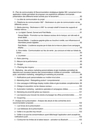 8
D - Plan de communication & Recommandation stratégique digitale 360: Lancement d’une
application mobile permettant de proposer une expérience utilisateur omnicanale :
présentation des différents leviers activés pour le lancement............................................90
1 - La cible de communication du projet : ......................................................................90
2 - Plateforme de communication 360° : Déclinaison du plan de communication via les
différents canaux...........................................................................................................91
3 - Media planning : Déclinaison à 360° du concept créatif à travers les supports et
médias retenus..............................................................................................................91
a - Le digital: Owned, Earned and Paid Media ...........................................................91
Owned Media : Promotion sur les réseaux sociaux de la marque, son site web et
email dédié.............................................................................................................92
Earned Media : L’audience gagnée grâce au bouche à oreille, aux influenceurs et
retombées presse digitales.....................................................................................92
Paid Media : L’audience acquise par le biais de la mise en place d’une campagne
display....................................................................................................................93
b. Hors média : Communication sur lieu de vente : jeu concours et relai sur tickets de
caisse ........................................................................................................................93
c. La presse :.............................................................................................................94
4 - Retro planning..........................................................................................................94
5 - Mesure de la performance .......................................................................................95
6 – Budget.....................................................................................................................96
7 – Planning des moyens : ............................................................................................96
E - Marketing : des actions marketing personnalisées et géo localisées permettant de
répondre aux nouveaux besoins des consommateurs mobiles et connectés : notifications
push, automation marketing, retargetting et marketing de proximité. ................................98
1 - Notifications push personnalisées sur mobile in/out store ........................................98
2 - Marketing direct : Retargetting produit / comportemental .........................................99
3 - Une campagne d’affichage display mobile ciblée et géo-localisée complémentaire .99
4 - Ciblage et acquisition via les réseaux sociaux........................................................100
5 - Automation marketing : opérations spéciales et campagnes ciblées ......................100
6 - Marketing de proximité grâce aux beacons ............................................................101
7 - Les beacons pour écouler les stocks et propager les offres promotionnelles .........101
8 - Couponing..............................................................................................................101
F - Analyse de la préconisation : Analyse des atouts et des contraintes de la
recommandation proposée. ............................................................................................102
1 – Les forces de la préconisation...............................................................................102
2 – Les faiblesses de la préconisation.........................................................................103
a - Veiller à ne pas être trop intrusif.............................................................................103
b - Veiller à ce que les consommateurs ayant téléchargé l’application aient accepté les
notifications push.........................................................................................................103
c – Contourner les limites de la balise beacon : activation du Bluetooth......................103
 