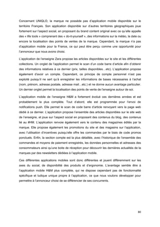 80
Concernant UNIQLO, la marque ne possède pas d’application mobile disponible sur le
territoire Français. Son application disponible sur d’autres territoires géographiques joue
fortement sur l’aspect social, en proposant du brand content original avec ce qu’elle appelle
des « life tools » comprenant des « do-it-yourself », des informations sur la météo, la date ou
encore la localisation des points de ventes de la marque. Cependant, la marque n’a pas
d’application mobile pour la France, ce qui peut être perçu comme une opportunité pour
l’annonceur que nous avons choisi.
L’application de l’enseigne Zara propose les articles disponibles sur le site et les différentes
collections. Un onglet de l’application permet le scan d’un code barre d’article afin d’obtenir
des informations relatives à ce dernier (prix, tailles disponibles…etc). L’application propose
également d’avoir un compte. Cependant, ce principe de compte personnel n’est pas
exploité puisqu’il ne sert qu’à enregistrer les informations de bases nécessaires à l’achat
(nom, prénom, adresse postale, adresse mail…etc.) et ne donne aucun avantage particulier.
Un dernier onglet permet la localisation des points de vente de l’enseigne autour de soi.
L’application mobile de l’enseigne H&M a fortement évolué ces dernières années et est
probablement la plus complète. Tout d’abord, elle est programmée pour l’envoi de
notifications push. Elle permet le scan de code barre d’article renvoyant vers la page web
dédié à ce dernier. L’application propose l’ensemble des articles disponibles sur le site web
de l’enseigne, et joue sur l’aspect social en proposant des contenus du blog, des contenus
lié au #HM. L’application renvoie également vers le contenu des magazines édités par la
marque. Elle propose également les promotions du site et des magasins sur l’application,
avec l’utilisation d’incentives puisqu’elle offre les commandes par le biais de code promos
ponctuels. Enfin, la section compte est la plus détaillée, avec l’historique de l’ensemble des
commandes et moyens de paiement enregistrés, les données personnelles et adresses des
consommateurs ainsi qu’une boite de réception pour découvrir les dernières actualités de la
marques par des newsletters dédiées à l’application mobile.
Ces différentes applications mobiles sont donc différentes et jouent différemment sur les
axes du social, de disponibilité des produits et d’ergonomie. L’avantage semble être à
l’application mobile H&M plus complète, qui ne dispose cependant pas de fonctionnalité
spécifique et ludique unique propre à l’application, ce que nous voulons développer pour
permettre à l’annonceur choisi de se différencier de ses concurrents.
 