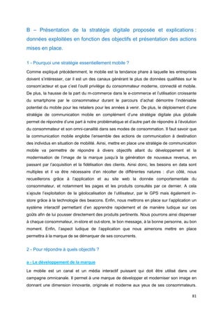 81
B – Présentation de la stratégie digitale proposée et explications :
données exploitées en fonction des objectifs et présentation des actions
mises en place.
1 - Pourquoi une stratégie essentiellement mobile ?
Comme expliqué précédemment, le mobile est la tendance phare à laquelle les entreprises
doivent s’intéresser, car il est un des canaux générant le plus de données qualifiées sur le
consom’acteur et que c’est l’outil privilège du consommateur moderne, connecté et mobile.
De plus, la hausse de la part du m-commerce dans le e-commerce et l’utilisation croissante
du smartphone par le consommateur durant le parcours d’achat démontre l’indéniable
potentiel du mobile pour les retailers pour les années à venir. De plus, le déploiement d’une
stratégie de communication mobile en complément d’une stratégie digitale plus globale
permet de répondre d’une part à notre problématique et d’autre part de répondre à l’évolution
du consommateur et son omni-canalité dans ses modes de consommation. Il faut savoir que
la communication mobile englobe l’ensemble des actions de communication à destination
des individus en situation de mobilité. Ainsi, mettre en place une stratégie de communication
mobile va permettre de répondre à divers objectifs allant du développement et la
modernisation de l’image de la marque jusqu’à la génération de nouveaux revenus, en
passant par l’acquisition et la fidélisation des clients. Ainsi donc, les besoins en data sont
multiples et il va être nécessaire d’en récolter de différentes natures : d’un côté, nous
recueillerons grâce à l’application et au site web la donnée comportementale du
consommateur, et notamment les pages et les produits consultés par ce dernier. A cela
s’ajoute l’exploitation de la géolocalisation de l’utilisateur, par le GPS mais également in-
store grâce à la technologie des beacons. Enfin, nous mettrons en place sur l’application un
système interactif permettant d’en apprendre rapidement et de manière ludique sur ces
goûts afin de lui pousser directement des produits pertinents. Nous pourrons ainsi dispenser
à chaque consommateur, in-store et out-store, le bon message, à la bonne personne, au bon
moment. Enfin, l’aspect ludique de l’application que nous aimerions mettre en place
permettra à la marque de se démarquer de ses concurrents.
2 - Pour répondre à quels objectifs ?
a - Le développement de la marque
Le mobile est un canal et un média interactif puissant qui doit être utilisé dans une
campagne omnicanale. Il permet à une marque de développer et moderniser son image en
donnant une dimension innovante, originale et moderne aux yeux de ses consommateurs.
 