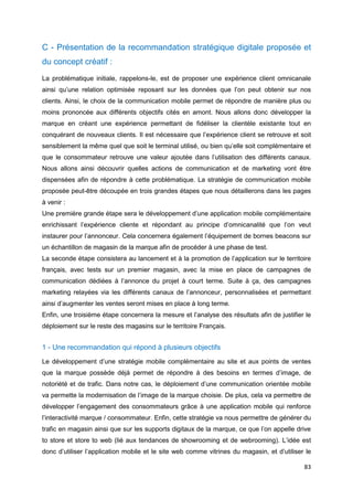 83
C - Présentation de la recommandation stratégique digitale proposée et
du concept créatif :
La problématique initiale, rappelons-le, est de proposer une expérience client omnicanale
ainsi qu’une relation optimisée reposant sur les données que l’on peut obtenir sur nos
clients. Ainsi, le choix de la communication mobile permet de répondre de manière plus ou
moins prononcée aux différents objectifs cités en amont. Nous allons donc développer la
marque en créant une expérience permettant de fidéliser la clientèle existante tout en
conquérant de nouveaux clients. Il est nécessaire que l’expérience client se retrouve et soit
sensiblement la même quel que soit le terminal utilisé, ou bien qu’elle soit complémentaire et
que le consommateur retrouve une valeur ajoutée dans l’utilisation des différents canaux.
Nous allons ainsi découvrir quelles actions de communication et de marketing vont être
dispensées afin de répondre à cette problématique. La stratégie de communication mobile
proposée peut-être découpée en trois grandes étapes que nous détaillerons dans les pages
à venir :
Une première grande étape sera le développement d’une application mobile complémentaire
enrichissant l’expérience cliente et répondant au principe d’omnicanalité que l’on veut
instaurer pour l’annonceur. Cela concernera également l’équipement de bornes beacons sur
un échantillon de magasin de la marque afin de procéder à une phase de test.
La seconde étape consistera au lancement et à la promotion de l’application sur le territoire
français, avec tests sur un premier magasin, avec la mise en place de campagnes de
communication dédiées à l’annonce du projet à court terme. Suite à ça, des campagnes
marketing relayées via les différents canaux de l’annonceur, personnalisées et permettant
ainsi d’augmenter les ventes seront mises en place à long terme.
Enfin, une troisième étape concernera la mesure et l’analyse des résultats afin de justifier le
déploiement sur le reste des magasins sur le territoire Français.
1 - Une recommandation qui répond à plusieurs objectifs
Le développement d’une stratégie mobile complémentaire au site et aux points de ventes
que la marque possède déjà permet de répondre à des besoins en termes d’image, de
notoriété et de trafic. Dans notre cas, le déploiement d’une communication orientée mobile
va permette la modernisation de l’image de la marque choisie. De plus, cela va permettre de
développer l’engagement des consommateurs grâce à une application mobile qui renforce
l’interactivité marque / consommateur. Enfin, cette stratégie va nous permettre de générer du
trafic en magasin ainsi que sur les supports digitaux de la marque, ce que l’on appelle drive
to store et store to web (lié aux tendances de showrooming et de webrooming). L’idée est
donc d’utiliser l’application mobile et le site web comme vitrines du magasin, et d’utiliser le
 