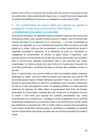 84
point de vente comme un showroom pour la découverte des produits qui pourraient ensuite
être acheté online. Cette complémentarité répond ainsi à un objectif final qui est d’augmenter
les ventes et les bénéfices de l’annonceur, en s’adaptant au consom’acteur mobile.
2 - Une complémentarité des moyens utilisés pour répondre aux objectifs et
développer de nouvelles actions de communication et de marketing
a - Développement d’une stratégie via le canal mobile
Nous désirons développer une application mobile enrichissant l’expérience client tout au long
du processus d’achat, avant, pendant et après la venue en magasin, avec une fonctionnalité
originale permettant de se démarquer de la concurrence : il est ainsi recommandé de
proposer une application qui ne se contentera pas seulement d’être une copie du site web
adapté sur le mobile. L’idée est donc de développer un service complémentaire propre à
l’application permettant à l’annonceur de se démarquer en jouant sur l’interactivité en
l’engagement du consommateur. En donnant un aspect ludique à l’application, nous
pourrons renforcer l’interactivité afin de recueillir des données personnelles nous permettant
dans un second temps d’identifier indirectement l’offre la plus pertinente pour chaque
consommateur. Le mobile se placera donc ainsi comme une nouvelle base d’acquisition de
la donnée consommateur, enrichissant les bases de données déjà possédées car liées au
site web.
Dans un second temps, nous pourrons mettre en place des stratégies display (campagne
d’affichage) sur mobile : plus de la moitié des français sont mobinautes (avec plus de 31M
de smartphonautes d’après la Mobile Marketing Association France sur l’année 2015) et
exploiter ce canal d’acquisition est aujourd’hui un indéniable moyen d’acquérir et développer
du trafic sur le web mais également in-store. Une stratégie publicitaire sur mobile permettra
notamment de dispenser des offres ciblées et géo-localisées tirant profit des données
personnelles du consommateur contenues dans son smartphone. Le smartphone est ainsi
un moyen à court terme pour proposer des publicités géo-localisées mais surtout
personnalisées et ce à moindre coup. L’avantage du mobile est également qu’il va permettre
de développer l’engagement du consommateur grâce à une interactivité que d’autres médias
plus traditionnels ne proposent pas. Enfin, le mobile va être un nouveau canal permettant la
mise en place d’automation marketing grâce au remarketing ou retargetting, en poussant
vers les consommateurs des produits consultés avec des incentives permettant de pousser à
l’achat.
 