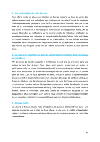 85
b - Une modernisation du point de vente
Nous allons mettre en place une utilisation de bornes beacons sur lieux de vente. Les
balises beacons sont une technologie peu couteuse qui permettent l’envoi de messages
ciblés et géo-localisés, plus précis qu’un GPS et très peu cher d’utilisation, avec une portée
allant de 30 à 50 mètres. Cette technologie est invisible pour le consommateur et au sein
des stores, et repose sur le Bluetooth pour communiquer avec l’application mobile, afin de
pouvoir déclencher les notifications sur le terminal mobile de l’utilisateur. L’utilisation du
smartphone toujours plus croissante en magasin justifie le choix d’utiliser cette technologie
pour capter l’attention du consommateur sur un produit précis. De plus, l’accès aux datas
récupérées par sa navigation dans l’application permet de pousser vers le consommateur
des produits pour lesquels il aura émis de l’intérêt auparavant et d’influer sur son parcours
client.
3 - Le choix d’un échantillon de point de ventes test afin d’avancer dans une logique
de test & learn
Afin d’avancer de manière prudente et méthodique, le parti pris est d’avancer dans une
logique de type test & learn. Nous allons ainsi avancer prudemment en testant et
expérimentant afin de trouver l’utilisation la plus efficace du mobile et des balises beacons.
Ainsi, nous avons choisi de lancer cette campagne dans un premier temps sur un premier
point de vente. Cela va nous permettre de tester, évaluer et corriger la recommandation
proposée avant le déploiement au sein d’un échantillon plus large de points de vente pour
finalement déployer cela dans l’ensemble des points de vente de France. Ainsi, nous avons
choisi pour ces premiers tests de déployer la recommandation mobile dans le point de vente
GAP situé dans le centre Commercial de Vélizy. Très fréquenté par une population dense et
diverse, mobile et connectée, cette zone profite de nombreuses boutiques au sein
desquelles se situe un magasin GAP. Cela va nous permettre d’évaluer la recommandation
sur un échantillon réduit et d’en mesurer l’efficacité avant un déploiement plus large.
4 - Concept créatif :
Le schéma ci-dessous résume l’idée principale de ce que nous allons mettre en place : une
stratégie omnicanale par le biais de trois pilliers : le site web, le mobile et l’application
mobile. Le schéma ci-dessous est disponible en grande version en annexe de cette thèse
professionnelle.
 