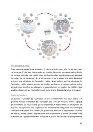 86
Idée principale et intérêt
Nous voudrions concevoir une application mobile qui soit plus qu’un reflet du site responsive
de la marque. L’idée donc d’avoir accès aux produits disponibles en magasins et sur le site
de manière optimisée pour mobile, avec des fonctionnalités supplémentaires et originales
permettant de se démarquer de la concurrence et de proposer une sorte d’assistant
shopping aux utilisateurs de l’application mobile. Nous voulons que les utilisateurs de
l’application mobile puissent accéder aux produits vendus par la marque quel que soit le
contexte dans lequel ils se retrouvent, et essentiellement en situation de mobilité. Nous
voudrions également que l’application mobile soit une sorte d’assistant pratique en magasin.
Contexte d’utilisation
Le contexte d’utilisation de l’application se fera essentiellement dans deux cadres : la
première manière d’utilisation de l’application sera ainsi en magasin comme expliqué
précédemment, car nous savons que le consommateur mobile utilise son smartphone en
magasin. Nous pourrons ainsi lui proposer des fonctionnalités pratiques ne nécessitant pas
l’intervention et l’attente d’un vendeur, tel que la consultation de la disponibilité d’un article
en stock ou encore l’accès à des réductions exclusives mobiles et clients. Le second cadre
d’utilisation de l’application sera tout au long de la journée de l’utilisateur avec la possibilité
 
