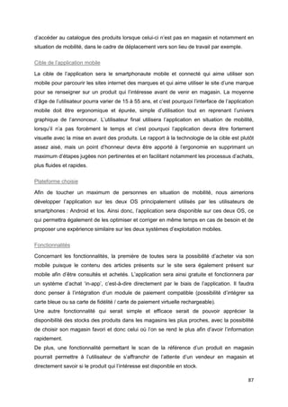 87
d’accéder au catalogue des produits lorsque celui-ci n’est pas en magasin et notamment en
situation de mobilité, dans le cadre de déplacement vers son lieu de travail par exemple.
Cible de l’application mobile
La cible de l’application sera le smartphonaute mobile et connecté qui aime utiliser son
mobile pour parcourir les sites internet des marques et qui aime utiliser le site d’une marque
pour se renseigner sur un produit qui l’intéresse avant de venir en magasin. La moyenne
d’âge de l’utilisateur pourra varier de 15 à 55 ans, et c’est pourquoi l’interface de l’application
mobile doit être ergonomique et épurée, simple d’utilisation tout en reprenant l’univers
graphique de l’annonceur. L’utilisateur final utilisera l’application en situation de mobilité,
lorsqu’il n’a pas forcément le temps et c’est pourquoi l’application devra être fortement
visuelle avec la mise en avant des produits. Le rapport à la technologie de la cible est plutôt
assez aisé, mais un point d’honneur devra être apporté à l’ergonomie en supprimant un
maximum d’étapes jugées non pertinentes et en facilitant notamment les processus d’achats,
plus fluides et rapides.
Plateforme choisie
Afin de toucher un maximum de personnes en situation de mobilité, nous aimerions
développer l’application sur les deux OS principalement utilisés par les utilisateurs de
smartphones : Android et Ios. Ainsi donc, l’application sera disponible sur ces deux OS, ce
qui permettra également de les optimiser et corriger en même temps en cas de besoin et de
proposer une expérience similaire sur les deux systèmes d’exploitation mobiles.
Fonctionnalités
Concernant les fonctionnalités, la première de toutes sera la possibilité d’acheter via son
mobile puisque le contenu des articles présents sur le site sera également présent sur
mobile afin d’être consultés et achetés. L’application sera ainsi gratuite et fonctionnera par
un système d’achat ‘in-app’, c’est-à-dire directement par le biais de l’application. Il faudra
donc penser à l’intégration d’un module de paiement compatible (possibilité d’intégrer sa
carte bleue ou sa carte de fidélité / carte de paiement virtuelle rechargeable).
Une autre fonctionnalité qui serait simple et efficace serait de pouvoir apprécier la
disponibilité des stocks des produits dans les magasins les plus proches, avec la possibilité
de choisir son magasin favori et donc celui où l’on se rend le plus afin d’avoir l’information
rapidement.
De plus, une fonctionnalité permettant le scan de la référence d’un produit en magasin
pourrait permettre à l’utilisateur de s’affranchir de l’attente d’un vendeur en magasin et
directement savoir si le produit qui l’intéresse est disponible en stock.
 