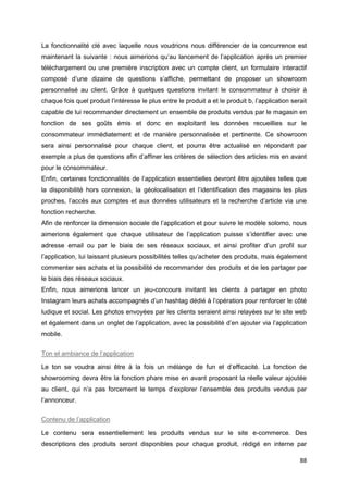88
La fonctionnalité clé avec laquelle nous voudrions nous différencier de la concurrence est
maintenant la suivante : nous aimerions qu’au lancement de l’application après un premier
téléchargement ou une première inscription avec un compte client, un formulaire interactif
composé d’une dizaine de questions s’affiche, permettant de proposer un showroom
personnalisé au client. Grâce à quelques questions invitant le consommateur à choisir à
chaque fois quel produit l’intéresse le plus entre le produit a et le produit b, l’application serait
capable de lui recommander directement un ensemble de produits vendus par le magasin en
fonction de ses goûts émis et donc en exploitant les données recueillies sur le
consommateur immédiatement et de manière personnalisée et pertinente. Ce showroom
sera ainsi personnalisé pour chaque client, et pourra être actualisé en répondant par
exemple a plus de questions afin d’affiner les critères de sélection des articles mis en avant
pour le consommateur.
Enfin, certaines fonctionnalités de l’application essentielles devront être ajoutées telles que
la disponibilité hors connexion, la géolocalisation et l’identification des magasins les plus
proches, l’accès aux comptes et aux données utilisateurs et la recherche d’article via une
fonction recherche.
Afin de renforcer la dimension sociale de l’application et pour suivre le modèle solomo, nous
aimerions également que chaque utilisateur de l’application puisse s’identifier avec une
adresse email ou par le biais de ses réseaux sociaux, et ainsi profiter d’un profil sur
l’application, lui laissant plusieurs possibilités telles qu’acheter des produits, mais également
commenter ses achats et la possibilité de recommander des produits et de les partager par
le biais des réseaux sociaux.
Enfin, nous aimerions lancer un jeu-concours invitant les clients à partager en photo
Instagram leurs achats accompagnés d’un hashtag dédié à l’opération pour renforcer le côté
ludique et social. Les photos envoyées par les clients seraient ainsi relayées sur le site web
et également dans un onglet de l’application, avec la possibilité d’en ajouter via l’application
mobile.
Ton et ambiance de l’application
Le ton se voudra ainsi être à la fois un mélange de fun et d’efficacité. La fonction de
showrooming devra être la fonction phare mise en avant proposant la réelle valeur ajoutée
au client, qui n’a pas forcement le temps d’explorer l’ensemble des produits vendus par
l’annonceur.
Contenu de l’application
Le contenu sera essentiellement les produits vendus sur le site e-commerce. Des
descriptions des produits seront disponibles pour chaque produit, rédigé en interne par
 