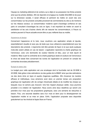 89
l’équipe du marketing éditorial et de contenu qui a déjà en sa possession les fiches produits
ainsi que les photos dédiées. Afin de répondre à la logique du modèle SOLOMO et de jouer
sur la dimension sociale, il serait efficace et pertinent de mettre en avant des avis
consommateur sur les produits consultés provenant de commentaires du site ou de mentions
sur les réseaux sociaux. Le consommateur moderne ayant d’avantage confiance en ses
pairs et consultant d’avantages les avis en ligne, il est important de mettre en avant la
satisfaction et les avis d’autres clients afin de rassurer les consommateurs, à l’heure où
certains peuvent à l’heure actuelle encore être un peu méfiants face au mobile.
Apparence et design
Concernant l’apparence et le look, nous voudrions une application simple et épurée,
essentiellement visuelle et avec peu de texte que nous utiliserons essentiellement pour les
descriptions des produits. L’ergonomie doit être pensée de façon à ce que seuls quelques
mots-clés soient utilisés en cas de besoin. L’application reprendra la charte graphique de
l’annonceur, avec une dominante de couleur blanche et bleu, pour un look épuré et
moderne. Mise à part la contrainte de la charte graphique (texte et couleurs de l’annonceur)
le choix est laissé libre concernant les icones de l’application en prenant en compte les
contraintes énoncées précédemment.
Budget et dates clés
Le budget pour cette application est une enveloppe dont la fourchette irait de 30 000€ à
45 000€, faite grâce à des estimations via des guides de la MMAF ainsi que des estimations
via des devis émis en ligne et auprès d’agences qualifiées. Afin d’avancer de manière
efficace et méthodique, nous aimerions avoir dans un premier temps une proposition
graphique de l’application afin de corriger d’éventuels détails et de modifier les choses sur
lesquels nous ne serions pas d’accord. Une fois l’aspect physique validé, nous pourrons
procéder à la création de l’application. Nous avons ainsi deux deadlines qui seront une
première d’un mois pour les propositions graphiques, avec une semaine de retouches si
besoin. Puis, une seconde deadline sera d’un mois et demi pour le développement de
l’application mobile et sa mise en place. Enfin, l’application proposée sera disponible
gratuitement sur les Android et Apple Store en France.
 