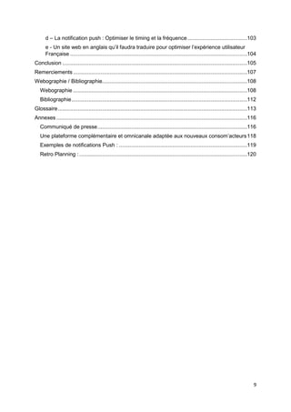 9
d – La notification push : Optimiser le timing et la fréquence.......................................103
e - Un site web en anglais qu’il faudra traduire pour optimiser l’expérience utilisateur
Française ....................................................................................................................104
Conclusion .........................................................................................................................105
Remerciements ..................................................................................................................107
Webographie / Bibliographie...............................................................................................108
Webographie ..................................................................................................................108
Bibliographie...................................................................................................................112
Glossaire............................................................................................................................113
Annexes .............................................................................................................................116
Communiqué de presse..................................................................................................116
Une plateforme complémentaire et omnicanale adaptée aux nouveaux consom’acteurs118
Exemples de notifications Push : ....................................................................................119
Retro Planning :..............................................................................................................120
 