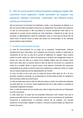 90
D - Plan de communication & Recommandation stratégique digitale 360:
Lancement d’une application mobile permettant de proposer une
expérience utilisateur omnicanale : présentation des différents leviers
activés pour le lancement
Afin de promouvoir le lancement de l'application mobile, il est nécessaire de réfléchir à un
plan de communication permettant d’annoncer son déploiement. Nous allons donc découvrir
un plan de communication à 360° permettant de toucher directement notre cible en lui
présentant le nouveau service proposé par notre application. L’objectif de ce plan est de
permettre un téléchargement massif de l’application dans un court laps de temps afin de
mettre dans un second temps en place des actions de communication et de marketing
personnalisées et géo-localisées.
1 - La cible de communication du projet :
La cible de communication de ce projet est la population smartphonaute, présenté
précédemment dans cette thèse, dont l’utilisation des terminaux mobiles et notamment le
smartphone se fait tout au long de la journée et également en magasin. Nous voulons
profiter du canal mobile pour attirer ces personnes et renforcer leur engagement envers la
marque car c’est une cible qui a besoin d’une véritable relation avec les marques. Nous
allons donc cibler dans un premier temps le cœur de cible de l’annonceur en y ajoutant le
critère de la mobilité. Dans un second temps, nous ciblerons l’ensemble des personnes
susceptibles de se rendre en point de vente et qui utilisent leur mobile pour entrer en contact
avec la marque quelle que soit leur géolocalisation du moment.
Le cœur de cible va donc être pour ce projet les jeunes actifs allant de 25 à 35 ans,
branchés, mobiles et connectés, qui correspondent à la cible initiale de GAP en s’adaptant à
leurs nouveaux modes de consommation.
La cible principale sera quant à elle une cible plus large qui ciblera de manière plus générale
les actifs allant de 15 à 35 ans, faisant également parti de la cible mobile et connectée et
susceptible d’apprécier la marque.
Enfin, la cible secondaire sera de manière plus vaste et large les personnes qui fréquentent
le centre commercial.
La cible relais pour ce projet sera les potentiels influenceurs GAP existant ainsi que la
presse puisqu’elle recevra un communiqué prévu pour le jour du lancement de l’application.
Concernant le positionnement, la promesse retenue est de proposer une nouvelle
expérience consommateur digitale et moderne, innovante et personnalisée qui répond aux
besoins de chacun.
 