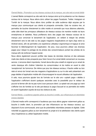 92
Owned Media : Promotion sur les réseaux sociaux de la marque, son site web et email dédié
L’owned Media correspond au site web de la marque ainsi qu’à la présence sur les réseaux
sociaux de la marque. Nous allons donc utiliser les pages Facebook, Twitter, Instagram et
Tumblr de la marque. Nous allons donc profiter de cette audience déjà acquise par la
marque pour communiquer aux clients et prospects connectés. Cela ne coutera rien, et
permettra de toucher directement la cible mobile et connecté que nous désirons atteindre,
cette cible étant les principaux utilisateurs de réseaux sociaux de manière mobile via leurs
smartphones et tablettes. Nous profiterons donc des pages des réseaux sociaux de la
marque pour annoncer le lancement de l’application, en veillant à relayer les articles
directement vers le site web ou les pages magasins d’applications en ligne (App store ou
Android store), afin de permettre une expérience utilisateur ergonomique et logique et ainsi
favoriser le téléchargement de l’application. De plus, nous pourrons utiliser ces diverses
pages pour relayer le partage de de photos des consommateurs portant les articles de la
marque afin de renforcer l’aspect social.
Nous allons également pouvoir profiter des bases de données internes et des adresses
mails des clients et des prospects pour faire l’envoi d’un email dédié concernant ce nouveau
service. L’annonce étant importante, l’email devra être plus créatif et original qu’un email de
vente classique afin d’attirer l’attention du consommateur et de mettre en avant le côté
‘exceptionnel’ de l’annonce. De même que pour les réseaux sociaux, il faudra veiller au bon
relai et renvoi de l’email vers les magasins d’applications ou sur le site web présentant une
page dédiée à l’application mobile afin d’accompagner le nouvel utilisateur de l’application.
A cela, nous pourrons ajouter lors de l’arrivée sur le site une « splash page » dédiée à
l’application s’affichant durant quelques secondes avec la possibilité pour le visiteur de
pouvoir la fermer afin de ne pas nuire à son parcours client. La splash est une page qui vient
s’afficher lors de l’entrée sur le site par-dessus la page d’accueil et va permettre de mettre
en avant l’application auprès de tous les visiteurs du site.
Earned Media : L’audience gagnée grâce au bouche à oreille, aux influenceurs et retombées
presse digitales
L’Earned media enfin correspond à l’audience que nous allons gagner notamment grâce au
bouche à oreille client, la promotion par des influenceurs sur les réseaux sociaux, qui
disposent d’une communauté, ainsi que de potentielles retombées presses et digitale. Cette
notoriété se gagnera grâce au bon lancement du projet et à la satisfaction des clients ayant
vécu l’expérience ou utilisé l’application mobile.
 