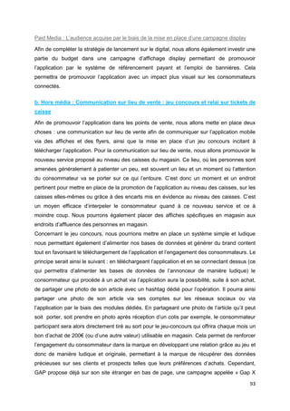 93
Paid Media : L’audience acquise par le biais de la mise en place d’une campagne display
Afin de compléter la stratégie de lancement sur le digital, nous allons également investir une
partie du budget dans une campagne d’affichage display permettant de promouvoir
l’application par le système de référencement payant et l’emploi de bannières. Cela
permettra de promouvoir l’application avec un impact plus visuel sur les consommateurs
connectés.
b. Hors média : Communication sur lieu de vente : jeu concours et relai sur tickets de
caisse
Afin de promouvoir l’application dans les points de vente, nous allons mette en place deux
choses : une communication sur lieu de vente afin de communiquer sur l’application mobile
via des affiches et des flyers, ainsi que la mise en place d’un jeu concours incitant à
télécharger l’application. Pour la communication sur lieu de vente, nous allons promouvoir le
nouveau service proposé au niveau des caisses du magasin. Ce lieu, où les personnes sont
amenées généralement à patienter un peu, est souvent un lieu et un moment où l’attention
du consommateur va se porter sur ce qui l’entoure. C’est donc un moment et un endroit
pertinent pour mettre en place de la promotion de l’application au niveau des caisses, sur les
caisses elles-mêmes ou grâce à des encarts mis en évidence au niveau des caisses. C’est
un moyen efficace d’interpeler le consommateur quand à ce nouveau service et ce à
moindre coup. Nous pourrons également placer des affiches spécifiques en magasin aux
endroits d’affluence des personnes en magasin.
Concernant le jeu concours, nous pourrions mettre en place un système simple et ludique
nous permettant également d’alimenter nos bases de données et générer du brand content
tout en favorisant le téléchargement de l’application et l’engagement des consommateurs. Le
principe serait ainsi le suivant : en téléchargeant l’application et en se connectant dessus (ce
qui permettra d’alimenter les bases de données de l’annonceur de manière ludique) le
consommateur qui procède à un achat via l’application aura la possibilité, suite à son achat,
de partager une photo de son article avec un hashtag dédié pour l’opération. Il pourra ainsi
partager une photo de son article via ses comptes sur les réseaux sociaux ou via
l’application par le biais des modules dédiés. En partageant une photo de l’article qu’il peut
soit porter, soit prendre en photo après réception d’un colis par exemple, le consommateur
participant sera alors directement tiré au sort pour le jeu-concours qui offrira chaque mois un
bon d’achat de 200€ (ou d’une autre valeur) utilisable en magasin. Cela permet de renforcer
l’engagement du consommateur dans la marque en développant une relation grâce au jeu et
donc de manière ludique et originale, permettant à la marque de récupérer des données
précieuses sur ses clients et prospects telles que leurs préférences d’achats. Cependant,
GAP propose déjà sur son site étranger en bas de page, une campagne appelée « Gap X
 