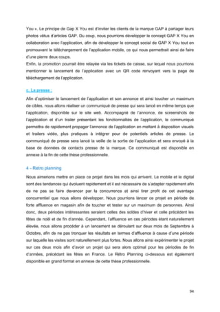 94
You ». Le principe de Gap X You est d’inviter les clients de la marque GAP à partager leurs
photos vêtus d’articles GAP. Du coup, nous pourrions développer le concept GAP X You en
collaboration avec l’application, afin de développer le concept social de GAP X You tout en
promouvant le téléchargement de l’application mobile, ce qui nous permettrait ainsi de faire
d’une pierre deux coups.
Enfin, la promotion pourrait être relayée via les tickets de caisse, sur lequel nous pourrions
mentionner le lancement de l’application avec un QR code renvoyant vers la page de
téléchargement de l’application.
c. La presse :
Afin d’optimiser le lancement de l’application et son annonce et ainsi toucher un maximum
de cibles, nous allons réaliser un communiqué de presse qui sera lancé en même temps que
l’application, disponible sur le site web. Accompagné de l’annonce, de screenshots de
l’application et d’un trailer présentant les fonctionnalités de l’application, le communiqué
permettra de rapidement propager l’annonce de l’application en mettant à disposition visuels
et trailers vidéo, plus pratiques à intégrer pour de potentiels articles de presse. Le
communiqué de presse sera lancé la veille de la sortie de l’application et sera envoyé à la
base de données de contacts presse de la marque. Ce communiqué est disponible en
annexe à la fin de cette thèse professionnelle.
4 - Retro planning
Nous aimerions mettre en place ce projet dans les mois qui arrivent. Le mobile et le digital
sont des tendances qui évoluent rapidement et il est nécessaire de s’adapter rapidement afin
de ne pas se faire devancer par la concurrence et ainsi tirer profit de cet avantage
concurrentiel que nous allons développer. Nous pourrions lancer ce projet en période de
forte affluence en magasin afin de toucher et tester sur un maximum de personnes. Ainsi
donc, deux périodes intéressantes seraient celles des soldes d’hiver et celle précédent les
fêtes de noël et de fin d’année. Cependant, l’affluence en ces périodes étant naturellement
élevée, nous allons procéder à un lancement se déroulant sur deux mois de Septembre à
Octobre, afin de ne pas tronquer les résultats en termes d’affluence à cause d’une période
sur laquelle les visites sont naturellement plus fortes. Nous allons ainsi expérimenter le projet
sur ces deux mois afin d’avoir un projet qui sera alors optimal pour les périodes de fin
d’années, précédant les fêtes en France. Le Rétro Planning ci-dessous est également
disponible en grand format en annexe de cette thèse professionnelle.
 