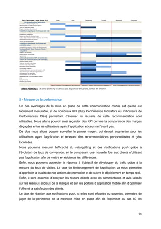 95
Rétro-Planning : Le rétro-planning ci-dessus est disponible en grand format en annexe.
5 - Mesure de la performance
Un des avantages de la mise en place de cette communication mobile est qu’elle est
facilement mesurable, et de nombreux KPI (Key Performance Indicators ou Indicateurs de
Performances Clés) permettant d’évaluer la réussite de cette recommandation sont
utilisables. Nous allons pouvoir ainsi regarder des KPI comme la comparaison des marges
dégagées entre les utilisateurs ayant l’application et ceux ne l’ayant pas.
De plus nous allons pouvoir surveiller le panier moyen, qui devrait augmenter pour les
utilisateurs ayant l’application et recevant des recommandations personnalisées et géo-
localisées.
Nous pourrons mesurer l’efficacité du retargetting et des notifications push grâce à
l’évolution de taux de conversion, en le comparant une nouvelle fois aux clients n’utilisant
pas l’application afin de mettre en évidence les différences.
Enfin, nous pourrons apprécier la réponse à l’objectif de développer du trafic grâce à la
mesure du taux de visites. Le taux de téléchargement de l’application va nous permettre
d’apprécier la qualité de nos actions de promotion et de suivre le déploiement en temps réel.
Enfin, il sera essentiel d’analyser les retours clients avec les commentaires et avis laissés
sur les réseaux sociaux de la marque et sur les portails d’application mobile afin d’optimiser
l’offre et la satisfaction des clients.
Le taux de réaction aux notifications push, si elles sont effacées ou ouvertes, permettra de
juger de la pertinence de la méthode mise en place afin de l’optimiser au cas où les
 