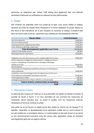 96
personnes ne réagiraient pas. Utiliser l’A/B testing peut également être une méthode
permettant d’optimiser les notifications en retenant les plus performantes.
6 – Budget
Afin d’évaluer les potentiels coûts d’un projet de ce type, nous avons réalisé un tableau
reportant les coûts de chaque tâche nécessaire à la bonne réalisation du projet. Basés sur
des devis et des estimations de la part d’experts du domaine, le tableau ci-dessous liste
donc les divers coûts à prévoir, notamment ceux réalisés par des prestataires externes.
7 – Planning des moyens :
Le planning des moyens est l’outil qui va nous permettre de répartir les tâches et évaluer la
quantité de travail à fournir. Il va nous permettre de voir comment les ressources de
l’entreprise seront allouées pour ce projet et quelles sont les ressources externes
nécessaires à la bonne conduite du projet.
Une partie de ce qui touche au digital pourra être réalisé en interne par les équipes IT et
digitales. Cependant, le développement d’une application mobile sera un coût à prévoir et
qui sera réalisé par un prestataire externe. La modernisation du site web et tout ce qui est lié
au bon fonctionnement transverse entre les canaux (site, application, bases de données)
sera également géré par une agence externe.
 