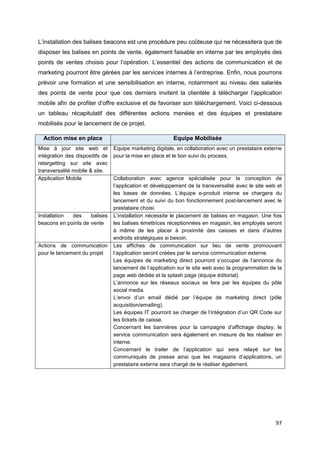 97
L’installation des balises beacons est une procédure peu coûteuse qui ne nécessitera que de
disposer les balises en points de vente, également faisable en interne par les employés des
points de ventes choisis pour l’opération. L’essentiel des actions de communication et de
marketing pourront être gérées par les services internes à l’entreprise. Enfin, nous pourrons
prévoir une formation et une sensibilisation en interne, notamment au niveau des salariés
des points de vente pour que ces derniers invitent la clientèle à télécharger l’application
mobile afin de profiter d’offre exclusive et de favoriser son téléchargement. Voici ci-dessous
un tableau récapitulatif des différentes actions menées et des équipes et prestataire
mobilisés pour le lancement de ce projet.
Action mise en place Equipe Mobilisée
Mise à jour site web et
intégration des dispositifs de
retargetting sur site avec
transversalité mobile & site.
Equipe marketing digitale, en collaboration avec un prestataire externe
pour la mise en place et le bon suivi du process.
Application Mobile Collaboration avec agence spécialisée pour la conception de
l’application et développement de la transversalité avec le site web et
les bases de données. L’équipe e-produit interne se chargera du
lancement et du suivi du bon fonctionnement post-lancement avec le
prestataire choisi.
Installation des balises
beacons en points de vente
L’installation nécessite le placement de balises en magasin. Une fois
les balises émettrices réceptionnées en magasin, les employés seront
à même de les placer à proximité des caisses et dans d’autres
endroits stratégiques si besoin.
Actions de communication
pour le lancement du projet
Les affiches de communication sur lieu de vente promouvant
l’application seront créées par le service communication externe.
Les équipes de marketing direct pourront s’occuper de l’annonce du
lancement de l’application sur le site web avec la programmation de la
page web dédiée et la splash page (équipe éditorial).
L’annonce sur les réseaux sociaux se fera par les équipes du pôle
social media.
L’envoi d’un email dédié par l’équipe de marketing direct (pôle
acquisition/emailing).
Les équipes IT pourront se charger de l’intégration d’un QR Code sur
les tickets de caisse.
Concernant les bannières pour la campagne d’affichage display, le
service communication sera également en mesure de les réaliser en
interne.
Concernant le trailer de l’application qui sera relayé sur les
communiqués de presse ainsi que les magasins d’applications, un
prestataire externe sera chargé de le réaliser également.
 