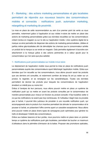 98
E - Marketing : des actions marketing personnalisées et géo localisées
permettant de répondre aux nouveaux besoins des consommateurs
mobiles et connectés : notifications push, automation marketing,
retargetting et marketing de proximité.
La mise en place de cette recommandation au sein d’un premier point de vente va nous
permettre, notamment grâce à l’application et aux visites in-store de mettre en place des
actions de marketing personnalisées grâce aux données recueillies sur les consommateurs
s’étant rendus en magasin ou sur le site ou l’application mobile. L’éco système digital de la
marque va ainsi permettre de dispenser des actions de marketing personnalisées, ciblées et
parfois même géo-localisées afin de démultiplier les chances que le consommateur achète
un produit de la marque ou se rende en magasin. Cela permettra également d’accroitre son
attachement à la marque grâce à des actions pertinentes et à valeur ajouté pour le
consommateur qui n’en sera que plus satisfait.
1 - Notifications push personnalisées sur mobile in/out store
Le déploiement de l’application mobile nous permet la mise en place de notifications push
personnalisées auprès des consommateurs ayant téléchargé l’application mobile. Grâce aux
données que l’on recueille sur les consommateurs, nous allons pouvoir savoir les produits
que ces derniers ont consultés, et notamment combien de temps ils ont pu rester sur un
produit, le regarder, et se renseigner sur les caractéristiques. Toutes ces données
permettent de deviner les produits pour lesquels les consommateurs de l’application
émettent un intérêt plus ou moins fort.
Grâce à l’analyse de leur parcours, nous allons pouvoir mettre en place un système de
notification push qui va mettre en avant les produits consultés par le consommateur de
manière personnalisée pour chacun en fonction du produit consulté. Il faut toutefois veiller à
ce que les notifications ne soient pas trop nombreuses. Si l’utilisateur réagit mais ne procède
pas à l’achat, il pourrait être judicieux de procéder à une nouvelle notification push, qui
accompagnerait alors le produit d’un incentive permettant de stimuler le consommateur et le
pousser à l’achat, en présentant l’offre comme ayant un caractère exceptionnel. Nous allons
ainsi pouvoir mettre en place divers types de campagnes push optimisées pour générer du
trafic et développer l’intérêt des consommateurs.
Grâce aux balises beacons et leur portée, nous pourrons mettre en place dans un premier
temps un système de notifications push géo localisées, permettant de toucher un maximum
d’utilisateurs dans le périmètre d’émission de la balise. Proposer des promotions spéciales,
 