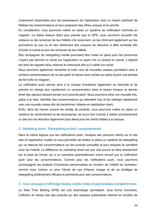 99
uniquement disponibles pour les possesseurs de l’application sera un moyen pertinent de
fidéliser les consommateurs en leur proposant des offres uniques et en priorité.
En complément, nous pourrions mettre en place un système de notification d’arrivée en
magasin. La balise beacon étant plus précise que le GPS, nous pourrions accueillir les
visiteurs ou les remercier de leur fidélité s’ils reviennent, en les informant également sur les
promotions du jour ou en leur distribuant des coupons de réduction à effet immédiat afin
d’inciter à l’achat et pour les remercier de leur fidélité.
Des campagnes de retargetting mobile pourraient être mises en place pour les personnes
n’ayant pas terminé un achat sur l’application ou ayant mis un produit en panier. L’objectif
est ainsi de rappeler et/ou relancer le mobinaute afin qu’il valide son achat.
Nous pourrions également réorienter le trafic vers de nouvelles caisses permettant ainsi à
certains consommateurs de ne pas partir et laisser leurs achats sur place durant une période
de fort trafic en magasin.
La notification push permet ainsi à la marque d’améliorer également sa réactivité et de
prendre en charge plus rapidement un consommateur dans le besoin lorsque ce dernier
émet des signaux laissant penser qu’il pourrait partir. Nous pourrions ainsi une nouvelle fois,
grâce à la data, identifier des consommateurs qui attendent trop et les rediriger rapidement
vers une nouvelle caisse afin de transformer l’attente en satisfaction client.
Enfin, dans les heures suivant les achats de produits, nous pourrions mettre en place un
système de remerciement et de récompense, tel qu’un bon d’achat à utiliser prochainement
ou des bon de réduction légèrement plus élevé pour les clients fidèles à la marque.
2 - Marketing direct : Retargetting produit / comportemental
Dans la même logique que les notifications push, l’analyse des parcours clients sur le site
web et l’application mobile va nous permettre de mettre un place un système de retargetting
qui va relancer les consommateurs sur les produits consultés et pour lesquels ils semblent
avoir de l’intérêt. La différence du marketing direct est que cela pourra se faire directement
par le biais de l’email, qui a un caractère potentiellement moins intrusif que la notification
push pour les consommateurs. Comme pour les notifications push, nous pourrions
accompagner les produits d’incentives personnalisés en fonction de l’intérêt de l’acheteur,
comme nous l’avions vu pour l’étude de cas d’Havas voyage et de sa stratégie de
retargetting extrêmement efficace et pertinente pour ses consommateurs.
3 - Une campagne d’affichage display mobile ciblée et géo-localisée complémentaire
Le Real Time Bidding (RTB) est une technologie permettant, sous forme d’enchère,
d’afficher en temps réel des produits sur des espaces publicitaires internet en fonction de
 