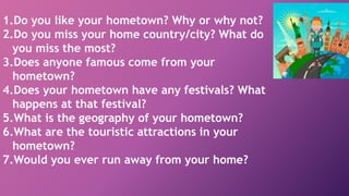 1.Do you like your hometown? Why or why not?
2.Do you miss your home country/city? What do
you miss the most?
3.Does anyone famous come from your
hometown?
4.Does your hometown have any festivals? What
happens at that festival?
5.What is the geography of your hometown?
6.What are the touristic attractions in your
hometown?
7.Would you ever run away from your home?
 