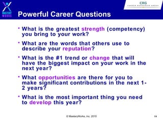 Powerful Career Questions
• What is the greatest strength (competency)
you bring to your work?
• What are the words that others use to
describe your reputation?
• What is the #1 trend or change that will
have the biggest impact on your work in the
next year?
• What opportunities are there for you to
make significant contributions in the next 12 years?
• What is the most important thing you need
to develop this year?
© MasteryWorks, Inc. 2010

14

 