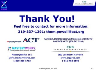 Thank You!
Feel free to contact for more information:
319-337-1291; thom.powell@act.org
www/act.org/products/workforce-act-workkeys/
800.WORKKEY (800.967.5539)

MasteryWorks, Inc.

CRG Lee Hecht Harrison

www.masteryworks.com

www.crgpros.com

1-800-229-5712

1-515-453-9590

© MasteryWorks, Inc. 2010

18

 