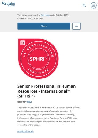 This badge was issued to Sim Heng on 24 October 2019.
Expires on 31 October 2022
Share
Senior Professional in Human
Resources - International™
(SPHRi™)
Issued by HRCI
Additional Details
The Senior Professional in Human Resources - International (SPHRi)
credential demonstrates mastery of generally accepted HR
principles in strategy, policy development and service delivery,
independent of geographic region. Applicants for the SPHRi must
demonstrate knowledge of employment law. HRCI retains sole
ownership of the badge.
 