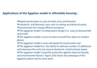 Applications of the Egyptian model in affordable housing:-
vRapid construction in case of relief, crisis and disaster.
vIndustrial and domestic uses such as setting up industrial parks.
vConstruction for energy efficient purposes.
vThe egyptian model is multipurpose design it is easy to disassemble
and install
vThe egyptian model is ease to move around from place to another
places.
vThe egyptian model is ease and speed of construction and
vThe egyptian model has the ability to add any number of additional
units because the units are easy to dismount, install and pre-equip
vThe egyptian model is provide protection against external hazards
and enviromental factors. Figure (10) shows the prototype of the
Egyptian patent and its main parts.
 