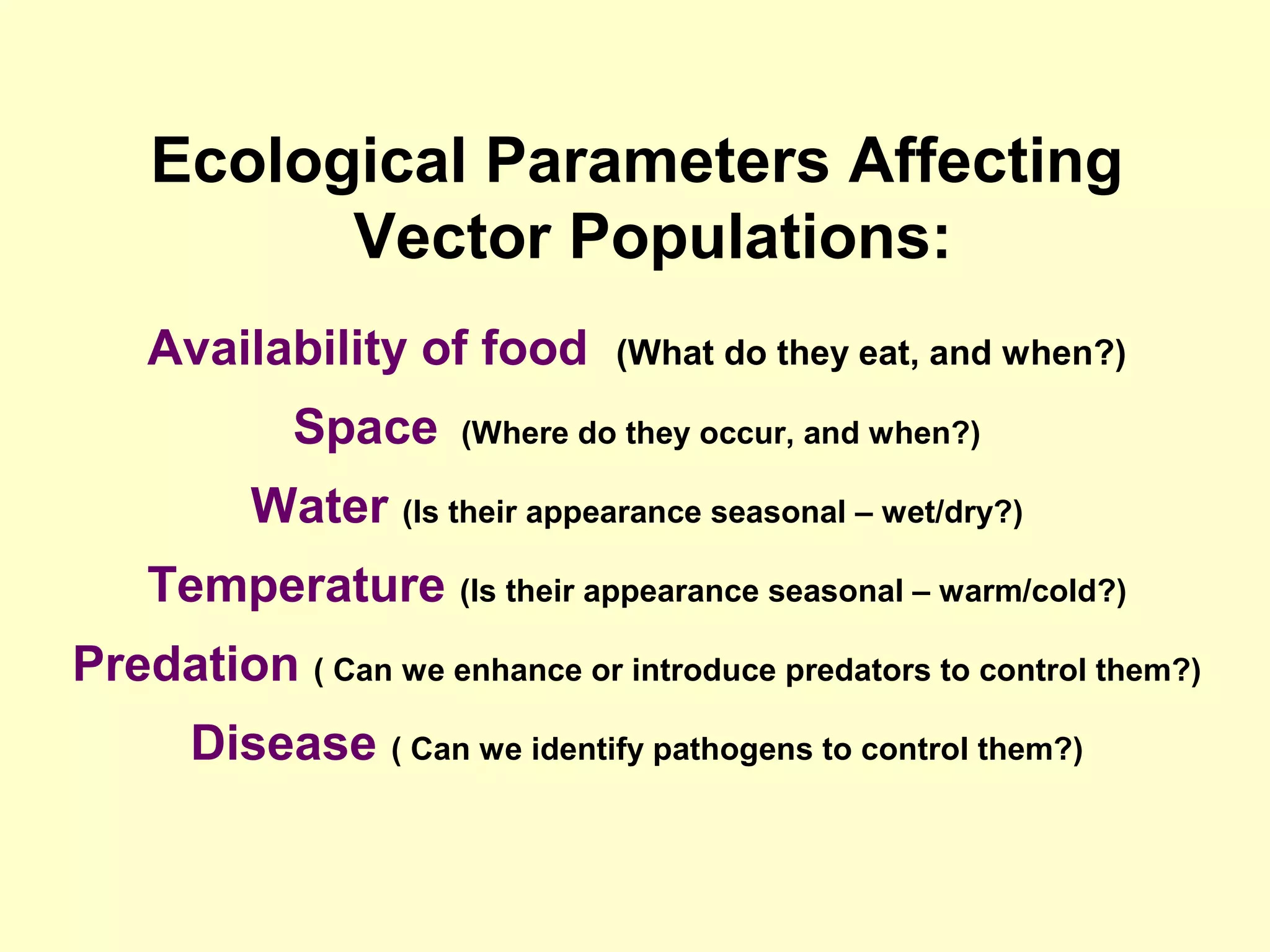 Ecological Parameters Affecting
Vector Populations:
Availability of food
Space

(What do they eat, and when?)

(Where do they occur, and when?)

Water (Is their appearance seasonal – wet/dry?)
Temperature (Is their appearance seasonal – warm/cold?)
Predation ( Can we enhance or introduce predators to control them?)
Disease ( Can we identify pathogens to control them?)

 