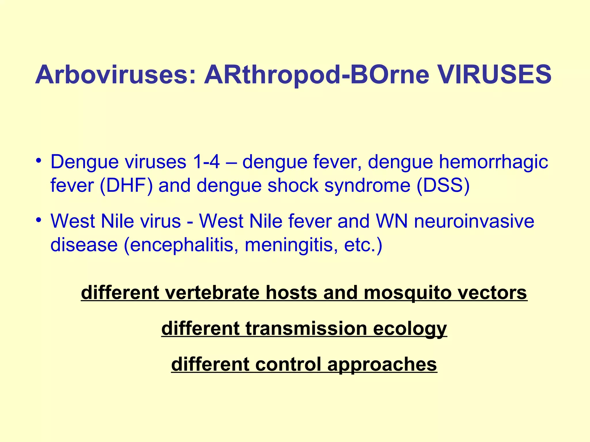 Arboviruses: ARthropod-BOrne VIRUSES
• Dengue viruses 1-4 – dengue fever, dengue hemorrhagic
fever (DHF) and dengue shock syndrome (DSS)
• West Nile virus - West Nile fever and WN neuroinvasive
disease (encephalitis, meningitis, etc.)
different vertebrate hosts and mosquito vectors
different transmission ecology
different control approaches

 