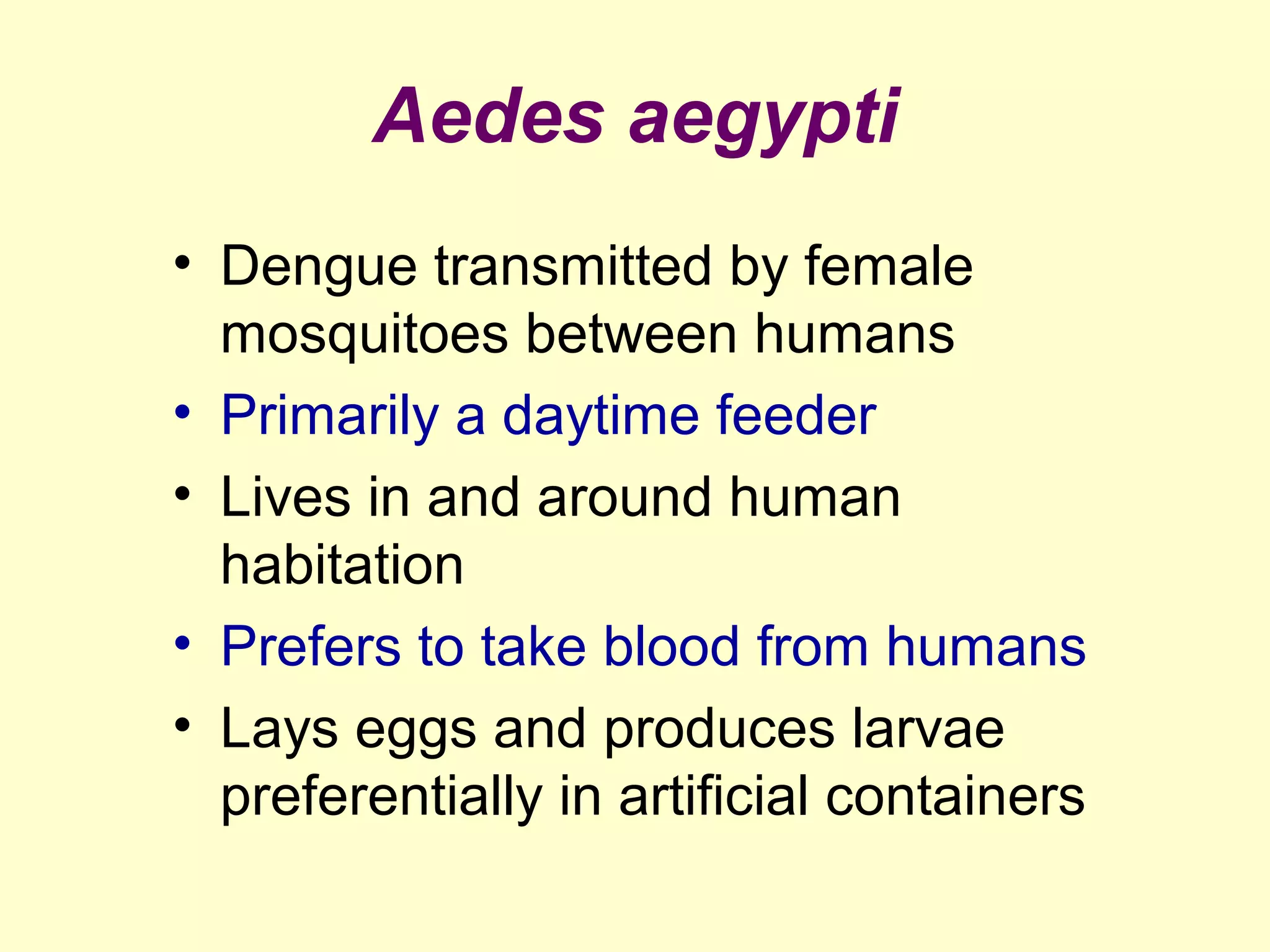 Aedes aegypti
• Dengue transmitted by female
mosquitoes between humans
• Primarily a daytime feeder
• Lives in and around human
habitation
• Prefers to take blood from humans
• Lays eggs and produces larvae
preferentially in artificial containers

 